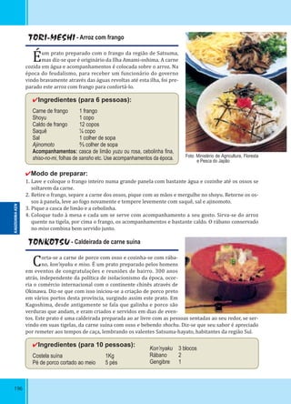 196
TORI-MESHI - Arroz com frango
Éum prato preparado com o frango da região de Satsuma,
mas diz-se que é originário da Ilha Amami-oshima. A carne
cozida em água e acompanhamentos é colocada sobre o arroz. Na
época do feudalismo, para receber um funcionário do governo
vindo bravamente através das águas revoltas até esta ilha, foi pre-
parado este arroz com frango para confortá-lo.
✔Ingredientes (para 6 pessoas):
Carne de frango 1 frango
Shoyu 1 copo
Caldo de frango 12 copos
Saquê ¼ copo
Sal 1 colher de sopa
Ajinomoto ⅔ colher de sopa
Acompanhamentos: casca de limão yuzu ou rosa, cebolinha ﬁna,
shiso-no-mi, folhas de sansho etc. Use acompanhamentos da época.
✔Modo de preparar:
1. Lave e coloque o frango inteiro numa grande panela com bastante água e cozinhe até os ossos se
soltarem da carne.
2. Retire o frango, separe a carne dos ossos, pique com as mãos e mergulhe no shoyu. Retorne os os-
sos à panela, leve ao fogo novamente e tempere levemente com saquê, sal e ajinomoto.
3. Pique a casca de limão e a cebolinha.
4. Coloque tudo à mesa e cada um se serve com acompanhamento a seu gosto. Sirva-se do arroz
quente na tigela, por cima o frango, os acompanhamentos e bastante caldo. O rábano conservado
no miso combina bem servido junto.
TONKOTSU - Caldeirada de carne suína
Corta-se a carne de porco com osso e cozinha-se com rába-
no, kon’nyaku e miso. É um prato preparado pelos homens
em eventos de congratulações e reuniões de bairro. 300 anos
atrás, independente da política de isolacionismo da época, ocor-
ria o comércio internacional com o continente chinês através de
Okinawa. Diz-se que com isso iniciou-se a criação de porco preto
em vários portos desta província, surgindo assim este prato. Em
Kagoshima, desde antigamente se fala que galinha e porco são
verduras que andam, e eram criados e servidos em dias de even-
tos. Este prato é uma caldeirada preparada ao ar livre com as pessoas sentadas ao seu redor, se ser-
vindo em suas tigelas, da carne suína com osso e bebendo shochu. Diz-se que seu sabor é apreciado
por remeter aos tempos de caça, lembrando os valentes Satsuma-hayato, habitantes da região Sul.
✔Ingredientes (para 10 pessoas):
Costela suína 1Kg
Pé de porco cortado ao meio 5 pés
Kon’nyaku 3 blocos
Rábano 2
Gengibre 1
Foto: Ministério de Agricultura, Floresta
e Pesca do Japão
KAGOSHIMA-KEN
 