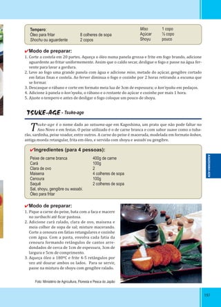197197
✔Modo de preparar:
1. Corte a costela em 20 partes. Aqueça o óleo numa panela grossa e frite em fogo brando, adicione
aguardente ao fritar uniformemente. Assim que o caldo secar, desligue o fogo e passe na água fer-
vente para lavar a gordura.
2. Leve ao fogo uma grande panela com água e adicione miso, metade do açúcar, gengibre cortado
em fatias inas e costela. Ao ferver diminua o fogo e cozinhe por 2 horas retirando a escuma que
se formar.
3. Descasque o rábano e corte em formato meia lua de 3cm de espessura; o kon’nyaku em pedaços.
4. Adicione à panela o kon’nyaku, o rábano e o restante do açúcar e cozinhe por mais 1 hora.
5. Ajuste o tempero e antes de desligar o fogo coloque um pouco de shoyu.
Tempero:
Óleo para fritar 8 colheres de sopa
Shochu ou aguardente 2 copos
Miso 1 copo
Açúcar ½ copo
Shoyu pouco
TSUKE-AGE - Tsuke-age
Tsuke-age é o nome dado ao satsuma-age em Kagoshima, um prato que não pode faltar no
Ano Novo e em festas. O peixe utilizado é o de carne branca e com sabor suave como o tuba-
rão, sardinha, peixe voador, entre outros. A carne do peixe é macerada, modelada em formato koban,
antiga moeda retangular, frita em óleo, e servida com shoyu e wasabi ou gengibre.
✔Ingredientes (para 4 pessoas):
Peixe de carne branca 400g de carne
Cará 100g
Clara de ovo 2
Maisena 4 colheres de sopa
Cenoura 100g
Saquê 2 colheres de sopa
Sal, shoyu, gengibre ou wasabi.
Óleo para fritar
✔Modo de preparar:
1. Pique a carne do peixe, bata com a faca e macere
no suribachi até icar pastosa.
2. Adicione cará ralado, clara de ovo, maisena e
meia colher de sopa de sal; misture macerando.
Corte a cenoura em fatias retangulares e cozinhe
com água. Com a pasta, envolva cada fatia da
cenoura formando retângulos de cantos arre-
dondados de cerca de 1cm de espessura, 3cm de
largura e 5cm de comprimento.
3. Aqueça óleo a 180ºC e frite 4-5 retângulos por
vez até dourar ambos os lados. Para se servir,
passe na mistura de shoyu com gengibre ralado.
Foto: Ministério de Agricultura, Floresta e Pesca do Japão
KAGOSHIMA-KEN
 