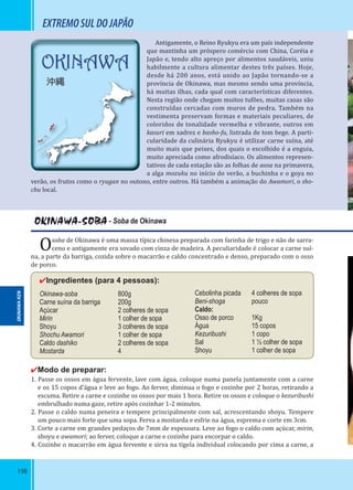 198
EXTREMOSULDOJAPÃO
Antigamente, o Reino Ryukyu era um país independente
que mantinha um próspero comércio com China, Coréia e
Japão e, tendo alto apreço por alimentos saudáveis, uniu
habilmente a cultura alimentar destes três países. Hoje,
desde há 200 anos, está unido ao Japão tornando-se a
província de Okinawa, mas mesmo sendo uma província,
há muitas ilhas, cada qual com características diferentes.
Nesta região onde chegam muitos tufões, muitas casas são
construídas cercadas com muros de pedra. Também na
vestimenta preservam formas e materiais peculiares, de
coloridos de tonalidade vermelha e vibrante, outros em
kasuri em xadrez e basho-fu, listrada de tom bege. A parti-
cularidade da culinária Ryukyu é utilizar carne suína, até
muito mais que peixes, dos quais o escolhido é a enguia,
muito apreciada como afrodisíaco. Os alimentos represen-
tativos de cada estação são as folhas de aosa na primavera,
a alga mozuku no início do verão, a buchinha e o goya no
verão, os frutos como o ryugan no outono, entre outros. Há também a animação do Awamori, o sho-
chu local.
OKINAWA-SOBA - Soba de Okinawa
Osoba de Okinawa é uma massa típica chinesa preparada com farinha de trigo e não de sarra-
ceno e antigamente era sovado com cinza de madeira. A peculiaridade é colocar a carne suí-
na, a parte da barriga, cozida sobre o macarrão e caldo concentrado e denso, preparado com o osso
de porco.
✔Ingredientes (para 4 pessoas):
Okinawa-soba 800g
Carne suína da barriga 200g
Açúcar 2 colheres de sopa
Mirin 1 colher de sopa
Shoyu 3 colheres de sopa
Shochu Awamori 1 colher de sopa
Caldo dashiko 2 colheres de sopa
Mostarda 4
✔Modo de preparar:
1. Passe os ossos em água fervente, lave com água, coloque numa panela juntamente com a carne
e os 15 copos d’água e leve ao fogo. Ao ferver, diminua o fogo e cozinhe por 2 horas, retirando a
escuma. Retire a carne e cozinhe os ossos por mais 1 hora. Retire os ossos e coloque o kezuribushi
embrulhado numa gaze, retire após cozinhar 1-2 minutos.
2. Passe o caldo numa peneira e tempere principalmente com sal, acrescentando shoyu. Tempere
um pouco mais forte que uma sopa. Ferva a mostarda e esfrie na água, esprema e corte em 3cm.
3. Corte a carne em grandes pedaços de 7mm de espessura. Leve ao fogo o caldo com açúcar, mirin,
shoyu e awamori; ao ferver, coloque a carne e cozinhe para encorpar o caldo.
4. Cozinhe o macarrão em água fervente e sirva na tigela individual colocando por cima a carne, a
Cebolinha picada 4 colheres de sopa
Beni-shoga pouco
Caldo:
Osso de porco 1Kg
Água 15 copos
Kezuribushi 1 copo
Sal 1 ½ colher de sopa
Shoyu 1 colher de sopa
OKINAWA-KEN
OKINAWA
沖縄
 