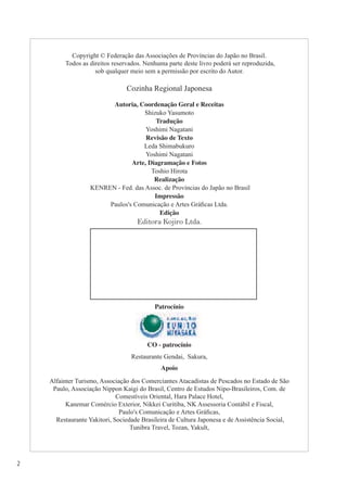 2
Copyright © Federação das Associações de Províncias do Japão no Brasil.
Todos as direitos reservados. Nenhuma parte deste livro poderá ser reproduzida,
sob qualquer meio sem a permissão por escrito do Autor.
Cozinha Regional Japonesa
Autoria, Coordenação Geral e Receitas
Shizuko Yasumoto
Tradução
Yoshimi Nagatani
Revisão de Texto
Leda Shimabukuro
Yoshimi Nagatani
Arte, Diagramação e Fotos
Toshio Hirota
Realização
KENREN - Fed. das Assoc. de Províncias do Japão no Brasil
Impressão
Paulos's Comunicação e Artes Gráﬁcas Ltda.
Edição
Editora Kojiro Ltda.
Patrocínio
CO - patrocínio
Restaurante Gendai, Sakura,
Apoio
Alfainter Turismo, Associação dos Comerciantes Atacadistas de Pescados no Estado de São
Paulo, Associação Nippon Kaigi do Brasil, Centro de Estudos Nipo-Brasileiros, Com. de
Comestíveis Oriental, Hara Palace Hotel,
Kanemar Comércio Exterior, Nikkei Curitiba, NK Assessoria Contábil e Fiscal,
Paulo's Comunicação e Artes Gráﬁcas,
Restaurante Yakitori, Sociedade Brasileira de Cultura Japonesa e de Assistência Social,
Tunibra Travel, Tozan, Yakult,
 