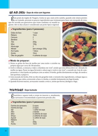 AOMORI-KEN
20
KE-NO-JIRU - Sopa de miso com legumes
Éum prato da região de Tsugaru. Conta-se que, num certo castelo, quando este estava prestes
a ser tomado, picaram os poucos ingredientes que restavam para fazer um ensopado de miso,
que foi servido aos guerreiros que iriam combater na manhã se-
guinte. Até os dias atuais é considerado um prato típico regional.
✔Ingredientes (para 4 pessoas):
Grãos de fava 1 copo
Rábano 10cm
Cenoura 2
Bardana 1
Tofu 200g
Miso 100g
Abura-age 2
Warabi sem amargor 200g
Kon’nyaku 1 bloco
Konbu 10cm
Óleo de gergelim 4 colheres de sopa
✔Modo de preparar:
1. Deixe os grãos de fava de molho por uma noite e cozinhe na
própria água por cerca de 30 minutos.
2. Corte o rábano, a cenoura, o tofu e a bardana em 1cm³, sendo que esta última deve ser deixada de
molho na água. Passe na água fervente o abura-age e corte-o em 1cm³, o warabi em 1cm de com-
primento e o kon’nyaku em pedaços com as mãos. O konbu, grelhe diretamente no fogo, de modo a
não queimar, e pique-o.
3. Com exceção do konbu, frite no óleo de gergelim todo o restante dos ingredientes, coloque água o
su iciente que cubra, acrescente a fava e o konbu, e cozinhe lentamente em fogo brando.
4. Quando icarem macios, acrescente coando o miso e, assim que ferver, desligue o fogo.
TSUTSUKE - Sopa tsutsuke
Énutritivo e aquece todo o corpo no inverno e, atualmente,
o sarraceno é recomendado a quem tem pressão alta.
✔Ingredientes (para 4 pessoas):
Farinha de sarraceno 5 copos
Farinha de trigo 2 copos
Sal 1 colher de sopa
Alho 2 dentes
Miso 4 colheres de sopa
Shoyu 2 colheres de sopa
Açúcar ½ colher de sopa
Rábano ½
Tofu 200g
Konbu 10cm
 