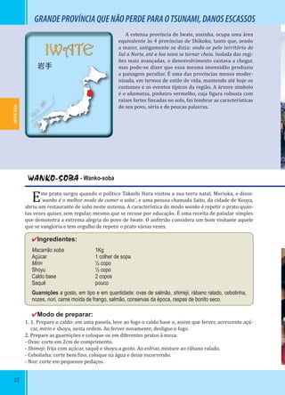 22
IWATE
岩手
WANKO-SOBA - Wanko-soba
Este prato surgiu quando o político Takashi Hara visitou a sua terra natal, Morioka, e disse:
¨wanko é o melhor modo de comer o soba¨, e uma pessoa chamada Saito, da cidade de Kouya,
abriu um restaurante de soba neste sistema. A característica do modo wanko é repetir o prato quan-
tas vezes quiser, sem regular, mesmo que se recuse por educação. É uma receita de paladar simples
que demonstra a extrema alegria do povo de Iwate. O an itrião considera um bom visitante aquele
que se vangloria e tem orgulho de repetir o prato várias vezes.
✔Ingredientes:
Macarrão soba 1Kg
Açúcar 1 colher de sopa
Mirin ½ copo
Shoyu ½ copo
Caldo base 2 copos
Saquê pouco
Guarnições a gosto, em tipo e em quantidade: ovas de salmão, shimeji, rábano ralado, cebolinha,
nozes, nori, carne moída de frango, salmão, conservas da época, raspas de bonito seco.
✔Modo de preparar:
1. 1. Prepare o caldo: em uma panela, leve ao fogo o caldo base e, assim que ferver, acrescente açú-
car, mirin e shoyu, nesta ordem. Ao ferver novamente, desligue o fogo.
2. Prepare as guarnições e coloque-os em diferentes pratos à mesa:
- Ovas: corte em 2cm de comprimento.
- Shimeji: frija com açúcar, saquê e shoyu a gosto. Ao esfriar, misture ao rábano ralado.
- Cebolinha: corte bem ino, coloque na água e deixe escorrendo.
- Noz: corte em pequenos pedaços.
A extensa província de Iwate, sozinha, ocupa uma área
equivalente às 4 províncias de Shikoku, tanto que, sendo
a maior, antigamente se dizia: anda-se pelo território de
Sul a Norte, até a lua nova se tornar cheia. Isolada das regi-
ões mais avançadas, o desenvolvimento custava a chegar,
mas pode-se dizer que essa mesma imensidão produziu
a paisagem peculiar. É uma das províncias menos moder-
nizada, em termos de estilo de vida, mantendo até hoje os
costumes e os eventos típicos da região. A árvore símbolo
é o akamatsu, pinheiro vermelho, cuja igura robusta com
raízes fortes incadas no solo, faz lembrar as características
de seu povo, séria e de poucas palavras.
GRANDEPROVÍNCIAQUENÃOPERDEPARAOTSUNAMI,DANOSESCASSOS
IWATE-KEN
 