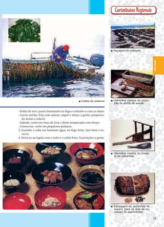 2323
- Folha de nori: passe levemente no fogo e esfarele-a com as mãos.
- Carne moída: frija com açúcar, saquê e shoyu a gosto, preparan-
do assim o soborô.
- Salmão: corte em tiras de 2cm e deixe temperado com shoyu.
- Conservas: corte em pequenos pedaços.
3. Cozinhe o soba em bastante água, no fogo forte, lave bem e es-
corra.
4. Sirva-se na tigela com o soba e o caldo frios. Guarnições a gosto.
■ Utensílios usados na produ-
ção de amido de warabi
■ Utensílios usados no prepa-
ro de castanhas
■ Estocagem de castanhas no
tawara, para os dias de es-
cassez de suprimentos
■ Secagem do wakame
■ Coleta de wakame
IWATE-KEN
 