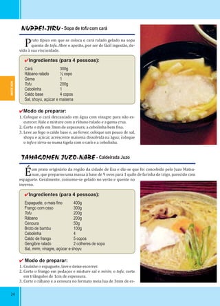 IWATE-KEN
24
NUPPEI-JIRU - Sopa de tofu com cará
Prato típico em que se coloca o cará ralado gelado na sopa
quente de tofu. Abre o apetite, por ser de fácil ingestão, de-
vido à sua viscosidade.
✔Ingredientes (para 4 pessoas):
Cará 300g
Rábano ralado ½ copo
Gema 1
Tofu 200g
Cebolinha 1
Caldo base 4 copos
Sal, shoyu, açúcar e maisena
✔Modo de preparar:
1. Coloque o cará descascado em água com vinagre para não es-
curecer. Rale e misture com o rábano ralado e a gema crua.
2. Corte o tofu em 3mm de espessura; a cebolinha bem ina.
3. Leve ao fogo o caldo base e, ao ferver, coloque um pouco de sal,
shoyu e açúcar, acrescente maisena dissolvida na água; coloque
o tofu e sirva-se numa tigela com o cará e a cebolinha.
TAMAGOMEN JUZO-NABE - Caldeirada Juzo
Éum prato originário da região da cidade de Esa e diz-se que foi concebido pelo Juzo Matsu-
mae, que preparou uma massa à base de 9 ovos para 1 quilo de farinha de trigo, parecido com
espaguete. Geralmente, consome-se gelado no verão e quente no
inverno.
✔Ingredientes (para 4 pessoas):
Espaguete, o mais ﬁno 400g
Frango com osso 300g
Tofu 200g
Rábano 200g
Cenoura 50g
Broto de bambu 100g
Cebolinha 4
Caldo de frango 5 copos
Gengibre ralado 2 colheres de sopa
Sal, mirin, vinagre, açúcar e shoyu
✔ Modo de preparar:
1. Cozinhe o espaguete, lave e deixe escorrer.
2. Corte o frango em pedaços e misture sal e mirin; o tofu, corte
em triângulos de 1cm de espessura.
3. Corte o rábano e a cenoura no formato meia lua de 3mm de es-
2424
 