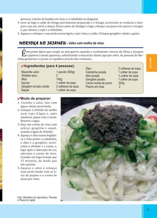 IWATE-KEN
252525
MORIOKA NO JAJAMEN - Udon com molho de miso
Éum prato típico que surgiu no pós-guerra, quando o combatente retorna da China e prepara
o jajamen à moda japonesa, substituindo o macarrão chinês jaja por udon. As pessoas de Mo-
rioka gostaram e o prato se espalhou através dos visitantes.
✔Ingredientes (para 4 pessoas):
Macarrão udon 1 pacote (500g)
Shiitake seco 2
Miso 100g
Açúcar 1 colher de sopa
Gergelim torrado moído 2 colheres de sopa
Saquê 1 colher de sopa
✔Modo de preparar:
1. Cozinhe o udon, lave com
água e deixe escorrendo.
2. Coloque o shiitake de molho
num copo d’água e, após
amolecer, pique sem a haste.
Reserve a água.
3. Faça um creme de miso com
açúcar, gergelim e saquê,
usando a água do shiitake.
4. Aqueça o óleo numa frigidei-
ra e frija juntos a cebolinha,
o alho e o gengibre; acres-
cente o shiitake e a carne, e,
logo após a alteração da cor,
adicione o creme de miso.
Cozinhe em fogo brando por
15 minutos, de modo que
não queime.
5. Aqueça o udon e coloque
num prato fundo com as ti-
ras de pepino e o creme de
missõ por cima.
pessura, o broto de bambu em tiras, e a cebolinha na diagonal.
4. Leve ao fogo o caldo de frango previamente preparado e o frango, acrescente as verduras e tem-
pere com sal, mirin e shoyu. Pouco antes de desligar o fogo, coloque um pouco de açúcar e vinagre
e, por último, o tofu e a cebolinha.
5. Aqueça e coloque o macarrão numa tigela, e por cima, o caldo. Coloque gengibre ralado a gosto.
Óleo 3 colheres de sopa
Cebolinha picada 1 colher de sopa
Alho picado ½ colher de sopa
Gengibre picado 1 colher de sopa
Carne moída de porco 200g
Pepino em tiras 2
Foto: Ministério de Agricultura, Floresta
e Pesca do Japão
IWATE-KEN
 