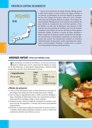 26
MIYAGUI-KEN
MIYAGI
宮城
Dentre as 6 províncias da região Tohoku, Miyagi possui
o clima mais ameno. A neve é pouca na região costeira, e
no inverno, as plantações de arroz de alagado se espalham
no frio. Dos campos de Sendai, colhe-se o arroz conside-
rado uma das principais delícias do Japão. Para alegria do
nosso paladar, Miyagi possui vasta riqueza em produtos do
mar, devido ao cruzamento das correntes quentes e frias
do Pací ico, no alto mar de Kinkazan, que favorece a vida
marinha na orla marítima de Sanriku, uma orla de formato
complexo como dentes de serrote. Na Baía de Matsushima,
península Oshika, é intensa a criação de hoya, mexilhão e
algas, enquanto os famosos portos pesqueiros de Shioga-
ma, Kesennuma e Ishinomaki competem no descarrega-
mento dos navios. São abundantes também os produtos
industrializados de pescados, sendo especialmente conhe-
cido o sasa-kamaboko. Também o sendai-miso e o atushi-
men são produtos famosos desta província.
HARAKO-MESHI - Arroz com salmão e ovas
Em Arahama, no distrito de Watari, ao Sul da província,
onde é sabido que ocorre a piracema do salmão no estuá-
rio do Rio Abusumi, os pescadores degustavam o salmão cozido
temperado com sal e ovas misturadas ao arroz.
✔Ingredientes:
Filé de salmão
400g
Ovas 100g
Arroz 4 copos
✔Modo de preparar:
1. Lave o arroz 30 minutos antes e deixe descansar com dois co-
pos d’água. Faça fatias de 5mm de espessura com o salmão.
2. Leve ao fogo os ingredientes para o caldo, ao ferver, desligue o
fogo e disponha as fatias lado a lado. Leve novamente ao fogo e,
assim que ferver, desligue o fogo e retire as fatias.
3. Coloque as ovas soltas no caldo do cozimento do salmão e mis-
ture cerca de 30 segundos a 1 minuto, até icarem parcialmente
transparentes.
4. Adicione 2 copos deste caldo de cozimento ao arroz do item 1
e cozinhe. Numa tigela individual, coloque o arroz, e sobre este
as fatias de salmão e, por último, as ovas.
MIYAGUI-KEN
PROVÍNCIACENTRALDONORDESTE
Caldo:
Água 2 copos
Sal ⅔ colher de sopa
Shoyu ½ copo
Saquê ½ copo
Mirin 3 colheres de sopa
 