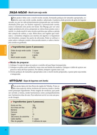 MIYAGUI-KEN
28
JINDA-MOCHI - Mochi com soja verde
Este prato é feito com o mochi recém socado, formando pedaços de tamanho apropriado, co-
berto com soja verde cozida, moída e adocicada. A palavra jinda provém do grão de legume
socado, ou, por ter sido primeiramente preparado por um senhor
chamado Jinta que, no dialeto regional, é pronunciado zunda,
como é chamado este prato em Iwate. Em Miyagi, por ser uma
região produtora de arroz, preparam-se vários bons pratos com o
mochi, e o jinda mochi é uma receita nutritiva que utiliza a pérola
dos campos de cultivo, a soja. Além disso, em regiões que reali-
zam a cerimônia religiosa aos mortos em Agosto e o Equinócio
em Setembro, sempre faz parte da oferenda. Pode-se utilizar o
anko sobre o inhame cozido e descascado inteiro, e sobre a berin-
jela cozida ou grelhada.
✔Ingredientes (para 5 pessoas):
Grãos da soja verde cozida 3 copos
Açúcar 1 ½ copo
Sal a gosto
Mochi recém socado 1Kg
✔Modo de preparar:
1. Coloque ½ copo de água no açúcar e cozinhe até que ique transparente.
2. Coloque os grãos num suribachi e moa com um bastão de madeira. Coloque o caldo de açúcar aos
poucos e moa até icar pastoso. Por último, tempere a gosto com o sal.
3. Forme pedaços de tamanhos apropriados com o mochi recém preparado, e passe pela soja moída
e temperada.
HITTSUMI - Sopa de legumes com konbu
Éum prato típico de Ano Novo da região de Tohoku. Trata-se
de uma sopa de várias verduras de inverno, tendo o konbu
como principal ingrediente. Prato singelo de verduras, que pode
ser servido a visitas, sendo harmonioso como acompanhamento
nos 3 primeiros dias do ano. Fica saboroso servir-se com um pou-
co de vinagre.
✔ Ingredientes (para 5 pessoas):
Konbu em ﬁos 10g
Kon’nhaku em ﬁos 200g
Bardana 1
Cenoura 1
Vagem 10
Talo branco da cebolinha 4
Caldo dashiko 5 copos
Óleo de gergelim 4 colheres de sopa
 