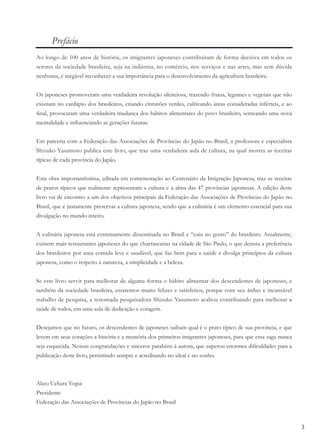 3
Prefácio
Ao longo de 100 anos de história, os imigrantes japoneses contribuíram de forma decisiva em todos os
setores da sociedade brasileira, seja na indústria, no comércio, nos serviços e nas artes, mas sem dúvida
nenhuma, é inegável reconhecer a sua importância para o desenvolvimento da agricultura brasileira.
Os japoneses promoveram uma verdadeira revolução silenciosa, trazendo frutas, legumes e vegetais que não
existiam no cardápio dos brasileiros, criando cinturões verdes, cultivando áreas consideradas inférteis, e ao
ﬁnal, provocaram uma verdadeira mudança dos hábitos alimentares do povo brasileiro, semeando uma nova
mentalidade e inﬂuenciando as gerações futuras.
Em parceria com a Federação das Associações de Províncias do Japão no Brasil, a professora e especialista
Shizuko Yasumoto publica este livro, que traz uma verdadeira aula de cultura, na qual mostra as receitas
típicas de cada província do Japão.
Esta obra importantíssima, editada em comemoração ao Centenário da Imigração Japonesa, traz as receitas
de pratos típicos que realmente representam a cultura e a alma das 47 províncias japonesas. A edição deste
livro vai de encontro a um dos objetivos principais da Federação das Associações de Províncias do Japão no
Brasil, que é justamente preservar a cultura japonesa, sendo que a culinária é um elemento essencial para sua
divulgação no mundo inteiro.
A culinária japonesa está extremamente disseminada no Brasil e “caiu no gosto” do brasileiro. Atualmente,
existem mais restaurantes japoneses do que churrascarias na cidade de São Paulo, o que denota a preferência
dos brasileiros por uma comida leve e saudável, que faz bem para a saúde e divulga princípios da cultura
japonesa, como o respeito à natureza, a simplicidade e a beleza.
Se este livro servir para melhorar de alguma forma o hábito alimentar dos descendentes de japoneses, e
também da sociedade brasileira, estaremos muito felizes e satisfeitos, porque com seu árduo e incansável
trabalho de pesquisa, a renomada pesquisadora Shizuko Yasumoto acabou contribuindo para melhorar a
saúde de todos, em uma aula de dedicação e coragem.
Desejamos que no futuro, os descendentes de japoneses saibam qual é o prato típico de sua província, e que
levem em seus corações a história e a memória dos primeiros imigrantes japoneses, para que essa saga nunca
seja esquecida. Nossas congratulações e sinceros parabéns à autora, que superou enormes diﬁculdades para a
publicação deste livro, persistindo sempre e acreditando no ideal e no sonho.
Akeo Uehara Yogui
Presidente
Federação das Associações de Províncias do Japão no Brasil
 