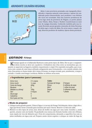 30
AKITA-KEN
AKITA
秋田
30
Akita é uma província premiada com topogra ia diver-
si icada e riquezas naturais como poucas, e apesar de con-
siderada pouco desenvolvida, seus produtos e seu folclore
são ricos em variedade. Uma das maiores produtoras de
arroz logo atrás da província de Niigata, as partes planas
como Yokote, Akita, Honjo e Noshiro transformam-se num
mar de espigas douradas. Conhecida também pela sua vo-
cação lorestal, possui grandes extensões de belas lorestas
de akita-sugi, o cedro de Akita. Do arroz nasce o saquê e do
sugi, diversos produtos de madeira, típicos desta província.
KIRITANPO - Kiritanpo
Kiritanpo iguala-se à Caldeirada Shottsuru como prato típico de Akita. Diz-se que o surgimen-
to desta receita se deve aos caçadores e lenhadores das vilas entre as montanhas que, en-
quanto se aqueciam na fogueira, também esquentavam o onigiri frio espetado num galho, que se pa-
recia com a ponta de uma lança utilizada antigamente para treinamento, e era comido untado com
miso. Esta ponta se chama tanpo, daí o nome kiritanpo, ou tanpo cortado, pois, atualmente, o tanpo é
cortado e cozido com frango e verduras. Melhor se utilizar arroz novo.
✔Ingredientes (para 4 pessoas):
Arroz novo 4 ½ copos
Arroz mochi ½ copo
Carne de frango 400g
Bardana 2
Maitake ou shimeji 100g
Seri 5 maços
Abura-age 5
Cebolinha 4
Kon’nyaku em ﬁos 1 pacote
✔Modo de preparar:
1. Coloque numa grande panela, 2 litros d’água e a carcaça de frango. Inicialmente, deixe o fogo alto e,
logo que ferver, torne-o brando para cozinhar por mais 3 horas. Reserve 1,5 litro de caldo.
2. Misture os dois tipos de arroz, lave, deixe de molho em água por uma noite. Cozinhe e, ainda
quente, amasse com um bastão. Vá grudando essa massa em formato bastão como um chikuwa,
num espeto de 1cm de diâmetro por 15cm de comprimento, deixando a super ície lisa com as
mãos molhadas em água com sal. Prepare assim vários espetos e coloque ao redor do fogo da
Caldo:
Carcaça de frango 2 frangos
Shoyu 4 colheres de sopa
Mirin 1 colher de sopa
Saquê 3 colheres de sopa
Sal 1 pitada
ABUNDANTECULINÁRIAREGIONAL
 