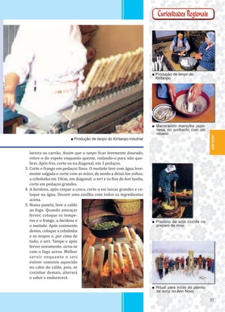 3131
AKITA-KEN
■ Produção de tanpo do Kiritanpo indutrial
■ Macerando manjuba japo-
nesa, no suribachi, com um
rábano
■ Produção de tanpo do
Kiritanpo
■ Pisoteio da soja cozida no
preparo de miso
■ Ritual para início do plantio
de arroz no Ano Novo
lareira ou carvão. Assim que o tanpo icar levemente dourado,
retire-o do espeto enquanto quente, rodando-o para não que-
brar. Após frio, corte-os na diagonal, em 3 pedaços.
3. Corte o frango em pedaços inos. O maitake lave com água leve-
mente salgada e corte com as mãos, de modo a deixá-los soltos;
a cebolinha em 10cm, em diagonal; o seri e os ios de kon’nyaku,
corte em pedaços grandes.
4. A bardana, após raspar a casca, corte-a em lascas grandes e co-
loque na água. Decore uma vasilha com todos os ingredientes
acima.
5. Numa panela, leve o caldo
ao fogo. Quando ameaçar
ferver, coloque os tempe-
ros e o frango, a bardana e
o maitake. Após cozimento
destes, coloque a cebolinha
e os tanpos e, por cima de
tudo, o seri. Tampe e após
ferver novamente, sirva-se
com o fogo aceso. Melhor
servir enquanto o seri
estiver somente aquecido
no calor do caldo, pois, se
cozinhar demais, alterará
o sabor e endurecerá.
 