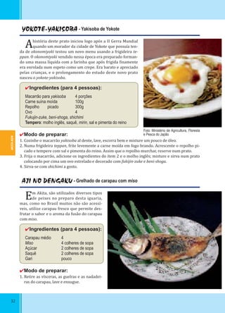 AKITA-KEN
32
YOKOTE-YAKISOBA - Yakisoba de Yokote
Ahistória deste prato iniciou logo após a II Gerra Mundial
quando um morador da cidade de Yokote que possuía ten-
da de okonomiyaki testou um novo menu usando a frigideira te-
ppan. O okonomiyaki vendido nessa época era preparado forman-
do uma massa líquida com a farinha que após frigida inamente
era enrolada num espeto como um crepe. Era barato e apreciado
pelas crianças, e o prolongamento do estudo deste novo prato
nasceu o yokote-yakisoba.
✔Ingredientes (para 4 pessoas):
Macarrão para yakisoba 4 porções
Carne suína moída 100g
Repolho picado 300g
Ovo 4
Fukujin-zuke, beni-shoga, shichimi
Tempero: molho inglês, saquê, mirin, sal e pimenta do reino
✔Modo de preparar:
1. Cozinhe o macarrão yakisoba al dente, lave, escorra bem e misture um pouco de óleo.
2. Numa frigideira teppan, frite levemente a carne moída em fogo brando. Acrescente o repolho pi-
cado e tempere com sal e pimenta do reino. Assim que o repolho murchar, reserve num prato.
3. Frija o macarrão, adicione os ingredientes do item 2 e o molho inglês; misture e sirva num prato
colocando por cima um ovo estrelado e decorado com fukijin-zuke e beni-shoga.
4. Sirva-se com shichimi a gosto.
AJI NO DENGAKU - Grelhado de carapau com miso
Em Akita, são utilizados diversos tipos
de peixes no preparo desta iguaria,
mas, como no Brasil muitos não são acessí-
veis, utilize carapau fresco que permite des-
frutar o sabor e o aroma da fusão do carapau
com miso.
✔Ingredientes (para 4 pessoas):
Carapau médio 4
Miso 4 colheres de sopa
Açúcar 2 colheres de sopa
Saquê 2 colheres de sopa
Gari pouco
✔Modo de preparar:
1. Retire as vísceras, as guelras e as nadadei-
ras do carapau, lave e enxugue.
Foto: Ministério de Agricultura, Floresta
e Pesca do Japão
 