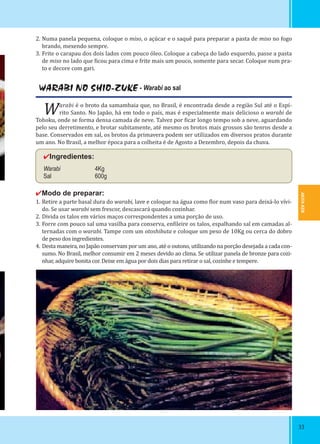 AKITA-KEN
3333
WARABI NO SHIO-ZUKE - Warabi ao sal
Warabi é o broto da samambaia que, no Brasil, é encontrada desde a região Sul até o Espí-
rito Santo. No Japão, há em todo o país, mas é especialmente mais delicioso o warabi de
Tohoku, onde se forma densa camada de neve. Talvez por icar longo tempo sob a neve, aguardando
pelo seu derretimento, e brotar subitamente, até mesmo os brotos mais grossos são tenros desde a
base. Conservados em sal, os brotos da primavera podem ser utilizados em diversos pratos durante
um ano. No Brasil, a melhor época para a colheita é de Agosto a Dezembro, depois da chuva.
✔Ingredientes:
Warabi 4Kg
Sal 600g
✔Modo de preparar:
1. Retire a parte basal dura do warabi, lave e coloque na água como lor num vaso para deixá-lo vívi-
do. Se usar warabi sem frescor, descascará quando cozinhar.
2. Divida os talos em vários maços correspondentes a uma porção de uso.
3. Forre com pouco sal uma vasilha para conserva, en ileire os talos, espalhando sal em camadas al-
ternadas com o warabi. Tampe com um otoshibuta e coloque um peso de 10Kg ou cerca do dobro
de peso dos ingredientes.
4. Desta maneira, no Japão conservam por um ano, até o outono, utilizando na porção desejada a cada con-
sumo. No Brasil, melhor consumir em 2 meses devido ao clima. Se utilizar panela de bronze para cozi-
nhar, adquire bonita cor. Deixe em água por dois dias para retirar o sal, cozinhe e tempere.
2. Numa panela pequena, coloque o miso, o açúcar e o saquê para preparar a pasta de miso no fogo
brando, mexendo sempre.
3. Frite o carapau dos dois lados com pouco óleo. Coloque a cabeça do lado esquerdo, passe a pasta
de miso no lado que icou para cima e frite mais um pouco, somente para secar. Coloque num pra-
to e decore com gari.
 