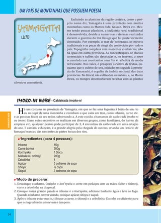 34
YAMAGATA-KEN
YAMAGATA
山形
YAMAGATA-KEN
IMOKO-NI NABE - Caldeirada imoko-ni
Há um costume na província de Yamagata, em que se faz uma fogueira à beira de um rio
ou no sopé de uma montanha e cozinham o que cada um traz, como inhame, carne etc.
e as pessoas icam ao seu redor, saboreando-a. A este cozido, chamamos de caldeirada imoko-ni
ou imoni. Como estes encontros se realizam em diversos grupos, como familiares, do bairro, da
empresa etc., qualquer pessoa pode participar de 3, 4 encontros da caldeirada em uma estação
do ano. E cantam, e dançam, é a grande alegria pela chegada do outono, criando um cenário de
fumaças brancas, das nascentes às partes baixas dos rios.
✔Ingredientes (para 4 pessoas):
Inhame 1Kg
Carne bovina 300g
Kon’nyaku 1 bloco
Maitake ou shimeji 200g
Cebolinha 4
Açúcar 5 colheres de sopa
Shoyu ½ copo
Saquê 3 colheres de sopa
✔Modo de preparar:
1. Descasque o inhame. Cozinhe o kon’nyaku e corte em pedaços com as mãos. Solte o shimeji,
corte a cebolinha na diagonal.
2. Coloque numa grande panela o inhame e o kon’nyaku, adicione bastante água e leve ao fogo.
Quando o inhame estiver cozido, coloque açúcar, shoyu e saquê.
3. Após o inhame estar macio, coloque a carne, o shimeji e a cebolinha. Cozinhe o su iciente para
que os ingredientes absorvam o tempero.
Excluindo as planícies da região costeira, como o pró-
prio nome diz, Yamagata é uma província com muitas
montanhas como os Montes Iide, Gassan, Dewa etc. Mes-
mo tendo poucas planícies, a indústria rural tradicional
é desenvolvida, devido a numerosas reformas realizadas
durante o governo do Clã Uesugi, que foi posteriormente
destituído. Por exemplo, o tear de Yonezawa, os móveis
tradicionais e as peças de shogi são conhecidos por todo o
país. Topogra ia complexa com nascentes e estuários, não
há igual em outra província. As concentrações de chuvas
torrenciais e tufões são desviadas e, no inverno, a neve
acumulada nas montanhas sem im é re letida de modo
refrescante. Nos vales, é próspero o cultivo de frutas, en-
quanto que o cultivo de uva, iniciado em seguida à provín-
cia de Yamanashi, é orgulho de âmbito nacional das duas
províncias. No litoral, são cultivados os melões, e, no Monte
Dewa, os monges desenvolveram receitas com as plantas
silvestres comestíveis.
UMPAÍSDEMONTANHASQUEPOSSUEMPOESIA
 