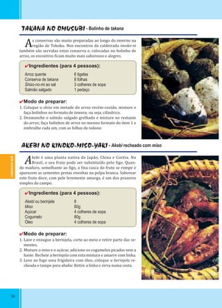 YAMAGATA-KEN
36
TAKANA NO OMUSUBI - Bolinho de takana
As conservas são muito preparadas ao longo do inverno na
região de Tohoku. Nos encontros da caldeirada imoko-ni
também são servidas estas conserva e, colocadas no bolinho de
arroz, os encontros icam muito mais saborosos e alegres.
✔Ingredientes (para 4 pessoas):
Arroz quente 6 tigelas
Conserva de takana 8 folhas
Shiso-no-mi ao sal 3 colheres de sopa
Salmão salgado 1 pedaço
✔Modo de preparar:
1. Coloque o shiso em metade do arroz recém-cozido, misture e
faça bolinhos no formato de tawara, ou seja, cilíndrico.
2. Desmanche o salmão salgado grelhado e misture no restante
do arroz; faça bolinhos de arroz no mesmo formato do item 1 e
embrulhe cada um, com as folhas de takana.
AKEBI NO KINOKO-MISO-YAKI - Akebi recheado com miso
Akebi é uma planta nativa do Japão, China e Coréia. No
Brasil, o seu fruto pode ser substituído pelo igo. Quan-
do maduro, semelhante ao igo, a ina casca do fruto se rompe e
aparecem as sementes pretas envoltas na polpa branca. Saborear
este fruto doce, com pele levemente amarga, é um dos prazeres
simples do campo.
✔Ingredientes (para 4 pessoas):
Akebi ou berinjela 8
Miso 80g
Açúcar 4 colheres de sopa
Cogumelo 80g
Óleo 4 colheres de sopa
✔Modo de preparar:
1. Lave e enxugue a berinjela, corte ao meio e retire parte das se-
mentes.
2. Misture o miso e o açúcar, adicione os cogumelos picados sem a
haste. Recheie a berinjela com esta mistura e amarre com linha.
3. Leve ao fogo uma frigideira com óleo, coloque a berinjela re-
cheada e tampe para abafar. Retire a linha e sirva numa cesta.
 
