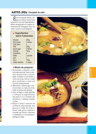 YAMAGATA-KEN
3737
NATTO-JIRU - Ensopado de natto
Éum ensopado denso, em
que se coloca natto num
misoshiru rico em ingredientes.
Muito preparada na região in-
teriorana de Yamagata, tem um
sabor caseiro aconchegante.
✔ Ingredientes
 (para 4 pessoas):
Inhame 200g
Kon’nyaku ½ bloco
Zuiki seco 2
Tofu 200g
Abura-age 2 folhas
Shimeji 100g
Cebolinha 4
Natto 1 pacote
Seri 4
Miso 100g
Caldo dashiko 4 copos
✔Modo de preparar:
1. Descasque o inhame, corte
em espessura de 5mm e mis-
ture sal para tirar a viscosi-
dade. Cozinhe o kon’nhaku e
corte em tiras. Ferva o zuiki
para reidratar e corte em
2cm de comprimento.
2. Afervente o abura-age e cor-
te em tiras, e o tofu, em 2cm.
Solte as hastes do shimeji.
3. Leve ao fogo o caldo dashiko
e coloque os ingredientes
dos itens 1 e 2. Cozinhe até
amolecer e coloque coando
o miso.
4. Pique o natto e macere no
suribachi adicionando aos
poucos o caldo do item 3.
Passe tudo para a panela e
cozinhe até ferver; adicione
a cebolinha e o seri picado e
desligue o fogo.
 
