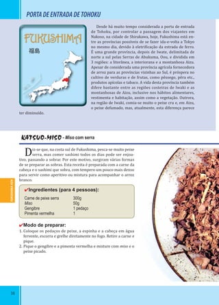 38
FUKUSHIMA-KEN
FUKUSHIMA
福島
KATSUO-MISO - Miso com serra
Diz-se que, na costa sul de Fukushima, pesca-se muito peixe
serra, mas comer sashimi todos os dias pode ser enjoa-
tivo, passando a sobrar. Por este motivo, surgiram várias formas
de se preparar as sobras. Esta receita é preparada com a carne da
cabeça e o sashimi que sobra, com tempero um pouco mais denso
para servir como aperitivo ou mistura para acompanhar o arroz
branco.
✔Ingredientes (para 4 pessoas):
Carne de peixe serra 300g
Miso 50g
Gengibre 1 pedaço
Pimenta vermelha 1
✔Modo de preparar:
1. Coloque os pedaços de peixe, a espinha e a cabeça em água
fervente, escorra e grelhe diretamente no fogo. Retire a carne e
pique.
2. Pique o gengibre e a pimenta vermelha e misture com miso e o
peixe picado.
Desde há muito tempo considerada a porta de entrada
de Tohoku, por controlar a passagem dos viajantes em
Nakoso, na cidade de Shirakawa, hoje, Fukushima está en-
tre as províncias possíveis de se fazer ida-e-volta a Tokyo
no mesmo dia, devido à eletri icação da estrada de ferro.
É uma grande província, depois de Iwate, delimitada de
norte a sul pelas Serras de Abukuma, Oou, e dividida em
3 regiões: a litorânea, a interiorana e a montanhosa Aizu.
Apesar de considerada uma província agrícola fornecedora
de arroz para as províncias vizinhas ao Sul, é próspera no
cultivo de verduras e de frutas, como pêssego, pêra etc.,
produtos apícolas e tabaco. A vida desta província também
difere bastante entre as regiões costeiras de Iwaki e as
montanhosas de Aizu, inclusive nos hábitos alimentares,
vestimenta e habitação, assim como a vegetação. Outrora,
na região de Iwaki, comia-se muito o peixe cru e, em Aizu,
o peixe defumado, mas, atualmente, esta diferença parece
ter diminuído.
PORTADEENTRADADETOHOKU
 