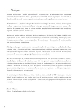 4
Mensagem
Segundo um dicionário, Culinária Regional significa “a culinária típica de determinada região, preparada e
consumida no cotidiano desse meio, e que vem sendo transmitida através de gerações”. Ou seja, trata-se
daquela comida que a mãe preparava quando éramos crianças, usando ingredientes que brotam da terra.
Minha terra natal é a província de Niigata. Relembrando meus tempos de infância, em nossa mesa chegavam
verduras e legumes das hortas da vizinhança, peixes que acabaram de chegar ao porto e trazidas pelas
mulheres do comércio, e por vezes, até o peixe que havia pescado. Minha mãe preparava estes ingredientes
seguindo ﬁelmente as receitas de minha avó.
Recordo-me também que comi um pedaço de queijo pela primeira vez, há cerca de 50 anos. Estranhei como
aquilo poderia ser uma comida, devido à sua aparência que lembrava um sabonete. Hoje, percebo que já nessa
época, começavam a chegar à nossa mesa, produtos de terras distantes e desconhecidas. As receitas da minha
mãe também pareciam se transformar.
Não é possível chegar a um consenso se estas transformações são uma evolução ou um declínio da cultura
culinária. O que é certo é que hoje, não é mais possível recriar as comidas de minha mãe por elas não terem
sido preservadas enquanto matéria. A culinária enquanto cultura dissipa-se com facilidade. Só um registro
consistente de seu processo de preparo pode garantir a sua permanência.
Nós, na Fundação Japão em São Paulo desenvolvemos a produção da série de televisão “Saberes dos Sabores”
para divulgar os fundamentos da culinária japonesa. Este livro apresenta um panorama bastante detalhado da
culinária regional de todas as províncias do Japão. Através de sua leitura e prática de suas receitas é possível
conhecer a diversidade da culinária do Japão. Pode parecer um inventário de como os japoneses conseguiram
gerar receitas com ingredientes ao seu alcance. Mas ao mesmo tempo, remete a subsídios para se pensar no
futuro da culinária com esta mesma postura.
O ceramista japonês Kanjiro Kawai, ao visitar a Coréia no início da década de 1920 escreveu que a conserva
Kimchi não era simplesmente uma comida, mas a força do povo coreano. Com este livro, desejamos que aqui
no Brasil também, surjam receitas que expressem a força de um povo, preparadas com ingredientes de fácil
obtenção.
Naoaki Uchiyama
Diretor Geral da Fundação Japão em São Paulo
 