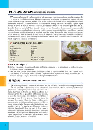 FUKUSHIMA-KEN
40
UCHIMAME-GOHAN - Arroz com soja amassada
Também chamado de tsubushimame, a soja amassada é popularmente preparada nas casas de
Aizu, na região interiorana. Não se sabe quando surgiu este prato caseiro, mas acredita-se
que é bastante antigo como do período Edo, ou até antes. A soja crua é dura e indigesta, mas torna-
se macia e possibilita cozimento rápido, se transformar em soja amassada. Lava-se a soja em água
morna de cerca de 40ºC e, retirada a sujeira, escorre-se e deixa-se em descanso por cerca de 2h.
Quando absorver cerca de 5% de água, é o ponto em que é mais fácil de amassar. A soja amassada
pode ser facilmente utilizada em misoshiru, cozido etc. mas, na região de Aizu, é incluída em receitas
do Ano Novo e considerada um grão saudável e de boa sorte. Há também o encanto de se preparar
a soja amassada após o jantar. Nas casas rurais, é preparada em quantidade e armazenada para co-
locar em caldos, cozidos, pães feitos em banho-maria, frituras, miso cozido ou como sobremesa, tor-
rando os grãos e servindo com melaço.
✔ Ingredientes (para 4 pessoas):
Arroz 3 copos
Soja amassada ⅔ copos
Cenoura 50g
Bardana 50g
Shiitake cru 4
Saquê 3 colheres de sopa
Shoyu 4 colheres de sopa
✔Modo de preparar:
1. Corte a cenoura e a bardana em lascas, sendo que a bardana deve ser deixada de molho em água.
O shiitake, corte-o em tiras inas.
2. Lave o arroz e coloque numa panela com saquê, shoyu, os ingredientes do item 1, e 3 copos d’água.
Leve ao fogo e, assim que ferver, coloque a soja amassada, depois baixe o fogo e cozinhe por 15
minutos. Desligue o fogo e deixe sem destampar por 15 minutos.
ITOKO-NI - Cozido de kabocha com azuki
Desde antigamente, o kabocha é conhecido por ser nutritivo e bastante usado em pratos casei-
ros. No solstício de inverno, existe o hábito de consumir “kabocha do solstício”, sendo muito
preparado nesta época, pois quem o consumiu cos-
tuma dizer que neste ano não icou doente ou não
contraiu gripe. Diz-se que, até o solstício de inverno,
o kabocha possui mais propriedades nutritivas e
sabor, por isso, deve-se comer o kabocha antes da
chegada do inverno. O kabocha é bom cozido, mas se
cozinhar com azuki ica muito mais saboroso. Diz-se
que o nome provém da expressão ‘oi oi ni ireru’ que
signi ica colocar (na panela) seguidamente os ingre-
dientes, do mais di ícil para o mais fácil de cozer, e
oi signi ica sobrinho, portanto, sobrinho e sobrinho
são itoko, ou seja, primos. Há um prato semelhante
típico da província de Yamagata que se chama touji-
kabocha, ou seja, kabocha do solstício.
 