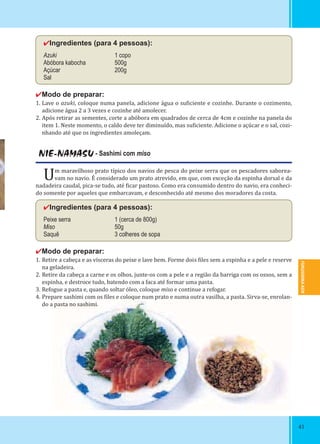 FUKUSHIMA-KEN
4141
NIE-NAMASU - Sashimi com miso
Um maravilhoso prato típico dos navios de pesca do peixe serra que os pescadores saborea-
vam no navio. É considerado um prato atrevido, em que, com exceção da espinha dorsal e da
nadadeira caudal, pica-se tudo, até icar pastoso. Como era consumido dentro do navio, era conheci-
do somente por aqueles que embarcavam, e desconhecido até mesmo dos moradores da costa.
✔Ingredientes (para 4 pessoas):
Peixe serra 1 (cerca de 800g)
Miso 50g
Saquê 3 colheres de sopa
✔Modo de preparar:
1. Retire a cabeça e as vísceras do peixe e lave bem. Forme dois iles sem a espinha e a pele e reserve
na geladeira.
2. Retire da cabeça a carne e os olhos, junte-os com a pele e a região da barriga com os ossos, sem a
espinha, e destroce tudo, batendo com a faca até formar uma pasta.
3. Refogue a pasta e, quando soltar óleo, coloque miso e continue a refogar.
4. Prepare sashimi com os iles e coloque num prato e numa outra vasilha, a pasta. Sirva-se, enrolan-
do a pasta no sashimi.
✔Ingredientes (para 4 pessoas):
Azuki 1 copo
Abóbora kabocha 500g
Açúcar 200g
Sal
✔Modo de preparar:
1. Lave o azuki, coloque numa panela, adicione água o su iciente e cozinhe. Durante o cozimento,
adicione água 2 a 3 vezes e cozinhe até amolecer.
2. Após retirar as sementes, corte a abóbora em quadrados de cerca de 4cm e cozinhe na panela do
item 1. Neste momento, o caldo deve ter diminuído, mas su iciente. Adicione o açúcar e o sal, cozi-
nhando até que os ingredientes amoleçam.
 