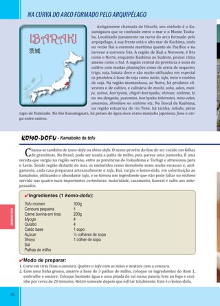 42
IBARAKI-KEN
IBARAKI
茨城
KOMO-DOFU - Kamaboko de tofu
Chama-se também de tsuto-dofu ou shino-dofu. O nome provém do fato de ser cozido em folhas
de gramíneas. No Brasil, pode ser usada a palha de milho, pois parece uma pamonha. É uma
receita que surgiu na região serrana, entre as províncias de Fukushima e Tochigi e atravessou para
o Leste. Sendo região distante do mar, os embutidos como kamaboko eram muito escassos e, anti-
gamente, cada casa preparava artesanalmente o tofu. Daí, surgiu o komo-dofu, em substituição ao
kamaboko, utilizando o abundante tofu, e se tornou um ingrediente que não pode faltar no nishime
servido nas quatro mais importantes cerimônias: maioridade, casamento, funeral e culto aos ante-
passados.
✔Ingredientes (1 komo-dofu):
Tofu momen 300g
Cenoura pequena 1
Carne bovina em tiras 200g
Myoga 4
Quiabo 4
Caldo base 1 copo
Açúcar ½ colheres de sopa
Shoyu 1 colher de sopa
Sal
Palhas de milho
✔Modo de preparar:
1. Corte em tiras inas a cenoura. Quebre o tofu com as mãos e misture com a cenoura.
2. Com uma linha grossa, amarre a base de 3 palhas de milho, coloque os ingredientes do item 1,
embrulhe e amarre. Coloque bastante água e uma pitada de sal numa panela, leve ao fogo e cozi-
nhe por cerca de 20 minutos. Retire somente depois que esfriar totalmente. Este é o komo-dofu.
Antigamente chamada de Hitachi, seu símbolo é o Ka-
sumigaura que se confunde entre o mar e o Monte Tsuku-
ba. Localizado justamente na curva do arco formado pelo
arquipélago, à sua frente está o alto mar de Kashima, onde
no verão lui a corrente marítima quente do Pací ico e no
inverno a corrente fria. A região de Kuji a Noroeste, é fria
como o Norte, enquanto Kashima ao Sudeste, possui clima
ameno como o Sul. A região central da província é zona de
cultivo com muitas plantações como de arroz de sequeiro,
trigo, soja, batata doce e são muito utilizados em especial
os produtos à base de soja como natto, tofu, miso e cozidos
de soja. Na região montanhosa, ao Norte, há produtos sil-
vestres e de cultivo, e culinária de mochi, soba, udon, man-
ju, suiton, kon’nyaku, chigiri-kon’nyaku, shiroae, nishime, ki
no me-dengaku, yuzumiso, kon’nyaku tokoroten, miso-oden,
amamiso, shimikon no nishime etc. No litoral de Kashima,
na região estuarina do rio Tone, há tainha, robalo, peixe
sapo de Namisaki. No Rio Kasumigaura, há peixes de água doce como manjuba japonesa, funa e car-
pa entre outros.
NACURVADOARCOFORMADOPELOARQUIPÉLAGO
 