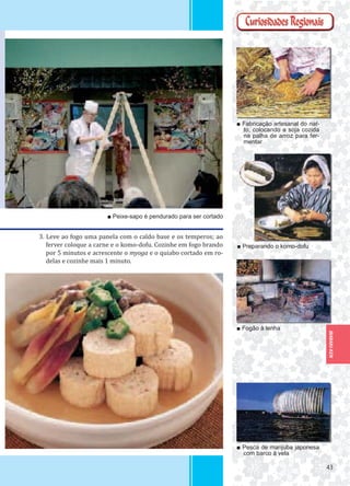 4343
IBARAKI-KEN
3. Leve ao fogo uma panela com o caldo base e os temperos; ao
ferver coloque a carne e o komo-dofu. Cozinhe em fogo brando
por 5 minutos e acrescente o myoga e o quiabo cortado em ro-
delas e cozinhe mais 1 minuto.
■ Fabricação artesanal do nat-
to, colocando a soja cozida
na palha de arroz para fer-
mentar
■ Fogão à lenha
■ Pesca de manjuba japonesa
com barco à vela
■ Peixe-sapo é pendurado para ser cortado
■ Preparando o komo-dofu
 