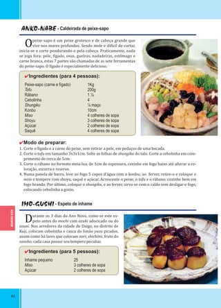 IBARAKI-KEN
44
ANKO-NABE - Caldeirada de peixe-sapo
Opeixe-sapo é um peixe grotesco e de cabeça grande que
vive nos mares profundos. Sendo mole e di ícil de cortar,
inicia-se o corte pendurando-o pela cabeça. Praticamente, nada
se joga fora: pele, ígado, ovas, guelras, nadadeiras, estômago e
carne branca, estas 7 partes são chamadas de as sete ferramentas
do peixe-sapo. O ígado é especialmente delicioso.
✔Ingredientes (para 4 pessoas):
Peixe-sapo (carne e fígado) 1Kg
Tofu 200g
Rábano 1 ¼
Cebolinha 4
Shungiku ¼ maço
Konbu 10cm
Miso 4 colheres de sopa
Shoyu 3 colheres de sopa
Açúcar 2 colheres de sopa
Saquê 4 colheres de sopa
✔Modo de preparar:
1. Corte o ígado e a carne do peixe, sem retirar a pele, em pedaços de uma bocada.
2. Corte o tofu em tamanho 3x3x1cm. Solte as folhas de shungiku do talo. Corte a cebolinha em com-
primento de cerca de 5cm.
3. Corte o rábano no formato meia lua, de 1cm de espessura, cozinhe em fogo baixo até alterar a co-
loração, escorra e reserve.
4. Numa panela de barro, leve ao fogo 5 copos d’água com o konbu; ao ferver, retire-o e coloque o
miso e tempere com shoyu, saquê e açúcar. Acrescente o peixe, o tofu e o rábano; cozinhe bem em
fogo brando. Por último, coloque o shungiku, e ao ferver, sirva-se com o caldo sem desligar o fogo,
colocando cebolinha a gosto.
IMO-GUSHI - Espeto de inhame
Durante os 3 dias do Ano Novo, come-se este es-
peto antes do mochi com azuki adocicado ou do
zouni. Nos arredores da cidade de Daigo, no distrito de
Kuji, colocam cebolinha e casca do limão yuzu picados,
assim como há lares que colocam nori, shichimi, fruto do
sansho; cada casa possui seu tempero peculiar.
✔Ingredientes (para 5 pessoas):
Inhame pequeno 25
Miso 3 colheres de sopa
Açúcar 2 colheres de sopa
 