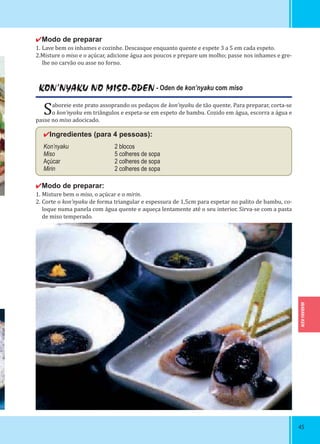 IBARAKI-KEN
4545
✔Modo de preparar
1. Lave bem os inhames e cozinhe. Descasque enquanto quente e espete 3 a 5 em cada espeto.
2.Misture o miso e o açúcar, adicione água aos poucos e prepare um molho; passe nos inhames e gre-
lhe no carvão ou asse no forno.
KON’NYAKU NO MISO-ODEN - Oden de kon’nyaku com miso
Saboreie este prato assoprando os pedaços de kon’nyaku de tão quente. Para preparar, corta-se
o kon’nyaku em triângulos e espeta-se em espeto de bambu. Cozido em água, escorra a água e
passe no miso adocicado.
✔Ingredientes (para 4 pessoas):
Kon’nyaku 2 blocos
Miso 5 colheres de sopa
Açúcar 2 colheres de sopa
Mirin 2 colheres de sopa
✔Modo de preparar:
1. Misture bem o miso, o açúcar e o mirin.
2. Corte o kon’nyaku de forma triangular e espessura de 1,5cm para espetar no palito de bambu, co-
loque numa panela com água quente e aqueça lentamente até o seu interior. Sirva-se com a pasta
de miso temperado.
 