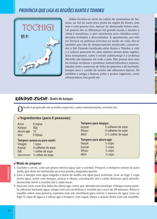 46
TOCHIGUI-KEN
TOCHIGI
栃木
PROVÍNCIAQUELIGAASREGIÕESKANTOETOHOKU
Nikko localiza-se atrás da cadeia de montanhas de Na-
suno, ao Sul da vasta área plana da região de Kanto, sem
mar e com poucos rios. Apesar de abençoada beleza natu-
ral, poucas são as diferenças em grande escala, e mesmo o
clima é monótono, o que caracteriza seus cidadãos consi-
derados fechados e descon iados. E, igualmente, por não
ter fartura ou pobreza extrema no modo de vida, diz-se
também que são de temperamento moderado, conserva-
dor e iel. Estando localizada entre Kanto e Tohoku, a vida
e a cultura parecem ter uma mistura destas duas regiões.
Seus artesanatos, como o tecido yukitsumugi e a cerâmica
Mashiko são famosos em todo o país. Não possui mar, mas
há muitas verduras e produtos industrializados,e especia-
lidades como conservas de folha de pimenta e de berinjela,
kanpyo seco e cozido de sansho são alimentos típicos. Há
também a antiga e famosa yuba, e pratos regionais, como
shimotsukare, imo-gushi etc.
KANPYO-ZUSHI - Sushi de kanpyo
OSushi é preparado em ocasiões especiais, como comemorações, eventos etc.
✔Ingredientes (para 8 pessoas):
Arroz 6 copos
Kanpyo 50g
Abura-age 15
Nori 5 folhas
Tempero awase-zu para sushi:
Vinagre 1 copo
Açúcar 4 colheres de sopa
Sal 1 colher de sopa
Ajinomoto ¼ colher de sopa
✔Modo de preparar:
1. Cozinhe o arroz, com um pouco menos água que o normal. Prepare o tempero awase-zu para
sushi, que deve ser misturado ao arroz pronto, enquanto quente.
2. Lave o kanpyo com água salgada e deixe de molho em água para reidratar. Leve ao fogo 1 copo
desta água, junto com kanpyo, açúcar e shoyu, cozinhando até o caldo diminuir pela metade.
Acrescente mirin e cozinhe até o caldo secar.
3. Faça um corte num dos lados do abura-age, como que abrindo um envelope. Coloque numa pane-
la, adicione bastante água, tampe com um otoshibuta e cozinhe por cerca de 20 minutos. Retire e
espalhe sobre uma peneira, esprema com um otoshibuta para retirar o excesso de água. Leve ao
fogo ½ copo de água e o abura-age e tempere com saquê, shoyu e açúcar, feche com um otoshibu-
Tempero para kanpyo:
Açúcar 5 colheres de sopa
Shoyu 5 colheres de sopa
Mirin 2 ½ colher de sopa
Tempero para abura-age:
Saquê ½ copo
Açúcar ¼ copo
Shoyu ½ copo
Mirin ¼ copo
 