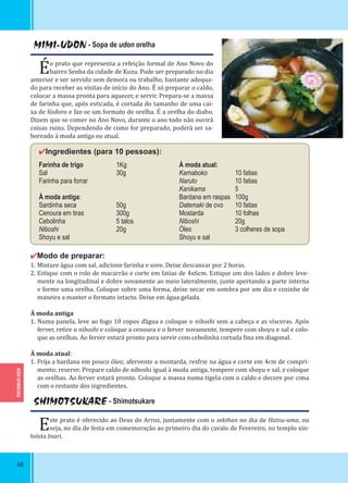 TOCHIGUI-KEN
48
MIMI-UDON - Sopa de udon orelha
Éo prato que representa a refeição formal de Ano Novo do
bairro Senba da cidade de Kuzu. Pode ser preparado no dia
anterior e ser servido sem demora ou trabalho, bastante adequa-
do para receber as visitas de início do Ano. É só preparar o caldo,
colocar a massa pronta para aquecer, e servir. Prepara-se a massa
de farinha que, após esticada, é cortada do tamanho de uma cai-
xa de fósforo e faz-se um formato de orelha. É a orelha do diabo.
Dizem que se comer no Ano Novo, durante o ano todo não ouvirá
coisas ruins. Dependendo de como for preparado, poderá ser sa-
boreado à moda antiga ou atual.
✔Ingredientes (para 10 pessoas):
Farinha de trigo 1Kg
Sal 30g
Farinha para forrar
À moda antiga:
Sardinha seca 50g
Cenoura em tiras 300g
Cebolinha 5 talos
Niboshi 20g
Shoyu e sal
✔Modo de preparar:
1. Misture água com sal, adicione farinha e sove. Deixe descansar por 2 horas.
2. Estique com o rolo de macarrão e corte em fatias de 4x6cm. Estique um dos lados e dobre leve-
mente na longitudinal e dobre novamente ao meio lateralmente, junte apertando a parte interna
e forme uma orelha. Coloque sobre uma forma, deixe secar em sombra por um dia e cozinhe de
maneira a manter o formato intacto. Deixe em água gelada.
À moda antiga
1. Numa panela, leve ao fogo 10 copos ďágua e coloque o niboshi sem a cabeça e as vísceras. Após
ferver, retire o niboshi e coloque a cenoura e o ferver novamente, tempere com shoyu e sal e colo-
que as orelhas. Ao ferver estará pronto para servir com cebolinha cortada ina em diagonal.
À moda atual:
1. Frija a bardana em pouco óleo; afervente a mostarda, resfrie na água e corte em 4cm de compri-
mento; reserve. Prepare caldo de niboshi igual à moda antiga, tempere com shoyu e sal, e coloque
as orelhas. Ao ferver estará pronto. Coloque a massa numa tigela com o caldo e decore por cima
com o restante dos ingredientes.
À moda atual:
Kamaboko 10 fatias
Naruto 10 fatias
Kanikama 5
Bardana em raspas 100g
Datemaki de ovo 10 fatias
Mostarda 10 folhas
Niboshi 20g
Óleo 3 colheres de sopa
Shoyu e sal
SHIMOTSUKARE - Shimotsukare
Este prato é oferecido ao Deus do Arroz, juntamente com o sekihan no dia de Hatsu-uma, ou
seja, no dia de festa em comemoração ao primeiro dia do cavalo de Fevereiro, no templo xin-
toísta Inari.
 