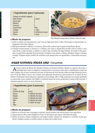 TOCHIGUI-KEN
4949
✔Ingredientes (para 4 pessoas):
Cabeça do salmão salgado 1
Soja torrada 2 copos
Abura-age 5
Rábano 1
Cenoura 2
Saquê-kasu 100g
Vinagre ½ copo
Açúcar 5 colheres de sopa
Shoyu ½ copo
✔Modo de preparar:
1. Corte a cabeça em tamanho de 1cm², leve ao fogo para tirar o óleo. Descasque a soja torrada, es-
fregando entre duas tábuas.
2. Rale grossamente o rábano e a cenoura. Afervente o abura-age e pique em pedaços iguais.
3. Coloque numa panela a cenoura e o rábano, por cima o saquê-kasu picado com as mãos, e por
cima deste a soja torrada, o salmão e o abura-age. Cozinhe em fogo brando, de modo a não quei-
mar o saquê-kasu. Quando icarem macios, tempere com açúcar e shoyu, desligue o fogo e coloque
vinagre. Coloque numa vasilha de cerâmica com tampa para ser guardado e consumido aos pou-
cos.
NIKKO NIJIMASU ABURA-YAKI - Truta grelhada
Atruta é nativa do Norte dos Estados Unidos, no Oceano Pací ico. Dentre as espécies de truta, a
variedade que mais se adaptou a temperaturas um pouco mais altas é atualmente criada em
todo o Japão. Diz-se que a primeira vez que os alevinos de truta foram soltos no lago Chuzenji, foi no
ano 14 da Era Meiji, e que a sua criação com aplicação de técnicas, desenvolveu-se no início da Era
Taisho. O tamanho mais saboroso é quando a truta atinge 100 a 150g, podendo ser assada, grelhada
ou apreciada como sashimi. Em Nikko, a culinária típica de truta, preparada à moda nabe-teriyaki, é
bastante popular entre os seus visitantes.
✔Ingredientes (para 4 pessoas):
Truta 4
Farinha de trigo pouco
Shoyu 4 colheres de sopa
Saquê 4 colheres de sopa
Açúcar 2 colheres de sopa
Mirin 2 colheres de sopa
Sal ½ colher de sopa
Óleo
✔Modo de preparar:
1. Retire as vísceras, lave e enxugue os peixes, passe farinha com sal em toda a sua super ície.
2. Aqueça pouco óleo numa frigideira e frija-os até dourar, por igual, cada lado do peixe.
3. Retire os peixes, limpe a frigideira com papel toalha, coloque os temperos e cozinhe; assim que
ferver coloque o peixe e cozinhe ambos os lados até o caldo secar.
Foto: Ministério de Agricultura, Floresta e Pesca do Japão
 