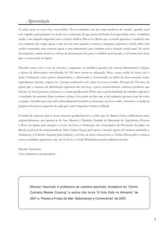 555
Apresentação
A saúde nasce no nosso lar e na cozinha. ‘Nossa culinária é um dos mais saudáveis do mundo’, quando senti
este orgulho, pela primeira vez pude ter a convicção de que posso desfrutar da longevidade com a verdadeira
saúde e não daquela adquirida com a ciência médica. Diz-se no Brasil que a comida japonesa é saudável, mas
essa culinária não surgiu agora, e sim, há cem anos quando se iniciou a imigração japonesa e desde então vêm
sendo consumida, mas somente agora é uma alimentação que combina com a situação social atual. No início
da imigração, muitas foram as vítimas da alimentação leve para o trabalho mais pesado e sol muito mais forte
que o acostumado no Japão.
Passados anos, com o uso de veículos e máquinas, os trabalhos pesados de outrora diminuíram e chegou
a época da alimentação introduzida há 100 anos tornar-se adequada. Hoje, como ainda há isseis, não é
tarde. Conhecem vários pratos transmitidos, e saboreando e conversando ao redor da mesa assuntos como
ingredientes, história, origem etc., ﬁzeram conhecidos este sabor na nossa cozinha. Há mais de 100 anos, na
época que a situação da alimentação japonesa não era boa, o povo exaustivamente cultivava produtos que
haviam no local, pescava, inventava, e comia agradecendo. Penso que a particularidade da culinária regional é
o resultado do acúmulo deste contínuo esforço. Isso pode ser dito não só da culinária japonesa, mas de todos
os países. Acredito que seria útil à dieta alimentar brasileira se houvesse um livro sobre a história e o modo de
preparar dos pratos regionais de cada país cujos imigrantes vieram ao Brasil.
Gostaria de registrar aqui os meus sinceros agradecimentos a todos que de alguma forma colaboraram neste
empreendimento, em especial ao Sr. Isao Muneta e Takahiko Tsuduki do Ministério de Agricultura, Floresta
e Pesca do Japão, pela atenção e cessão de fotos, à Federação das Associações de Províncias do Japão no
Brasil, na pessoa do atual presidente Akeo Uehara Yogui, pelo apoio e atenção apesar de bastante atarefado, e
ﬁnalmente, à Yoshimi Nagatani pela tradução e revisão de meus manuscritos, a Toshio Hirota pelos contatos
com as entidades japonesas e lay-out do livro, e à Leda Shimabukuro pela cuidadosa revisão.
Shizuko Yasumoto
Arte culinarista e pesquisadora
Shizuko Yasumoto é professora de culinária japonesa, fundadora do “Centro
Culinário Master Cooking” e autora dos livros “A Vida Está no Alimento” de
2001 e “Peixes e Frutos do Mar: Saboreando e Conhecendo” de 2007.
 