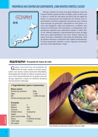 50
GUNMA-KEN
GUNMA
群馬
OKKIRIKOMI - Ensopado de massa de soba
Gunma é um local rico em produção de
farinha de trigo, sendo os pratos prepa-
rados com massa caseira bastante difundidos.
Principalmente devido às típicas ventanias de ar
seco e frio, desenvolveram-se os pratos com cal-
do que aquecem o corpo. As verduras da época
são fartamente utilizadas.
✔Ingredientes (para 4 pessoas):
Massa caseira:
Farinha de sarraceno 300g
Água 1 copo
Sal 1 colher de sopa
Farinha de trigo para forrar
Ensopado:
Inhame 2
Rábano 5cm
Cenoura 4cm
Shiitake fresco 4 pequenos
Vagem 5
Carne suína moída 200g
Shoyu 6 colheres de sopa
Caldo base 6 copos
Sal, saquê
PROVÍNCIANOCENTRODOCONTINENTE,COMVENTOSFORTESESECOS
Mesmo estando em local com igual distância, tanto do
Oceano Pací ico quanto do Mar do Japão, pode-se dizer que
o clima e o estilo de vida desta província são da região de
Kanto. A característica dos habitantes de Gunma está re-
presentada no folclore yagibushi; são pessoas que crescem
com sensação de proteção e liberdade no solo plano e ar
seco; são amigáveis, rudes mas afetuosos, e realistas, mas
enjoam-se facilmente. São moralistas e sentimentais, tem-
peramento daqueles que empunham espada. O sabor típi-
co da culinária regional é representado pelo peixe de água
doce ayu e pelos grelhados com miso. Outras riquezas do
sabor local são a cebolinha e kon’nyaku de Shimonita, além
de plantas silvestres comestíveis das regiões montanhosas.
É muito preparado também o prato regional tsumotsuko
que tem como ingrediente o trigo.
Foto: Ministério de Agricultura, Floresta e Pesca do Japão
 