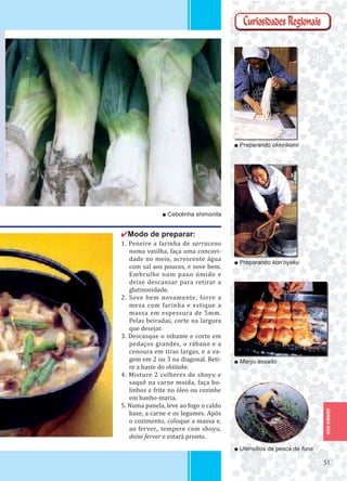 5151
GUNMA-KEN
✔Modo de preparar:
1. Peneire a farinha de sarraceno
numa vasilha, faça uma concavi-
dade no meio, acrescente água
com sal aos poucos, e sove bem.
Embrulhe num pano úmido e
deixe descansar para retirar a
glutinosidade.
2. Sove bem novamente, forre a
mesa com farinha e estique a
massa em espessura de 5mm.
Pelas beiradas, corte na largura
que desejar.
3. Descasque o inhame e corte em
pedaços grandes, o rábano e a
cenoura em tiras largas, e a va-
gem em 2 ou 3 na diagonal. Reti-
re a haste do shiitake.
4. Misture 2 colheres de shoyu e
saquê na carne moída, faça bo-
linhos e frite no óleo ou cozinhe
em banho-maria.
5. Numa panela, leve ao fogo o caldo
base, a carne e os legumes. Após
o cozimento, coloque a massa e,
ao ferver,, tempere com shoyu,
deixe ferver e estará pronto.
■ Preparando okkirikomi
■ Preparando kon’nyaku
■ Manju assado
■ Utensílios de pesca de funa
■ Cebolinha shimonita
 