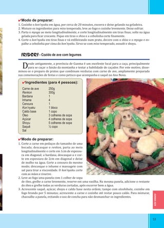 GUNMA-KEN
5353
✔Modo de preparar:
1. Cozinhe o kon’nyaku em água, por cerca de 20 minutos, escorra e deixe gelando na geladeira.
2. Misture os ingredientes para miso temperado, leve ao fogo e cozinhe levemente. Deixe esfriar.
3. Parta o myoga ao meio longitudinalmente, e corte longitudinalmente em tiras inas; solte na água
gelada para icar crocante. Pique em tiras o shiso e a cebolinha corte inamente.
4. Corte o kon’nyaku em tiras inas e vá en ileirando num prato, decore com o shiso e o myoga e es-
palhe a cebolinha por cima do kon’nyaku. Sirva-se com miso temperado, wasabi e shoyu.
IRIDORI - Cozido de ave com legumes
Desde antigamente, a província de Gunma é um excelente local para a caça, principalmente
para se caçar o faisão da montanha e testar a habilidade de caçador. Por este motivo, disse-
minou-se o preparo de pratos que combinam verduras com carne de ave, amplamente preparada
nas comemorações de festas e como petisco que acompanha o saquê no Ano Novo.
✔Ingredientes (para 4 pessoas):
Carne de ave 250g
Renkon 300g
Bardana 1
Inhame 4
Cenoura 1
Kon’nyaku 1 bloco
Caldo base 1 copo
Óleo 3 colheres de sopa
Açúcar 4 colheres de sopa
Shoyu 5 colheres de sopa
Saquê ½ copo
Sal
✔Modo de preparar:
1. Corte a carne em pedaços do tamanho de uma
bocada; descasque o renkon, parta ao meio
longitudinalmente e corte em 1cm de espessu-
ra em diagonal; a bardana, descasque-a e cor-
te em espessura de 2cm em diagonal e deixe
de molho na água. Corte a cenoura do mesmo
modo; descasque o inhame e massageie com
sal para tirar a viscosidade. O kon’nyaku corte
com as mãos e reserve.
2. Leve ao fogo uma panela com 1 colher de sopa
de óleo, grelhe a carne levemente, reserve em uma vasilha. Na mesma panela, adicione o restante
do óleo e grelhe todas as verduras cortadas, após escorrer bem a água.
3. Acrescente saquê, açúcar, shoyu e caldo base nesta ordem; tampe com otoshibuta, cozinhe em
fogo brando por 5 minutos; acrescente a carne e cozinhe até restar pouco caldo. Para misturar,
chacoalhe a panela, evitando o uso de concha para não desmanchar os ingredientes.
 