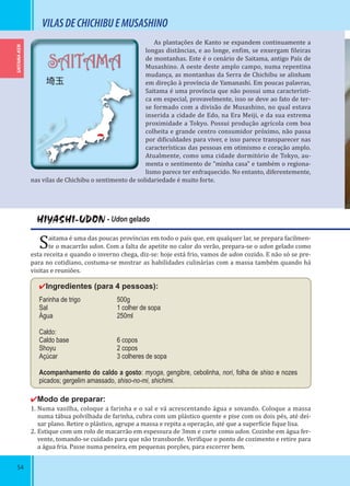 54
SAITAMA-KEN
SAITAMA
埼玉
HIYASHI-UDON - Udon gelado
Saitama é uma das poucas províncias em todo o país que, em qualquer lar, se prepara facilmen-
te o macarrão udon. Com a falta de apetite no calor do verão, prepara-se o udon gelado como
esta receita e quando o inverno chega, diz-se: hoje está frio, vamos de udon cozido. E não só se pre-
para no cotidiano, costuma-se mostrar as habilidades culinárias com a massa também quando há
visitas e reuniões.
✔Ingredientes (para 4 pessoas):
Farinha de trigo 500g
Sal 1 colher de sopa
Água 250ml
Caldo:
Caldo base 6 copos
Shoyu 2 copos
Açúcar 3 colheres de sopa
Acompanhamento do caldo a gosto: myoga, gengibre, cebolinha, nori, folha de shiso e nozes
picados; gergelim amassado, shiso-no-mi, shichimi.
✔Modo de preparar:
1. Numa vasilha, coloque a farinha e o sal e vá acrescentando água e sovando. Coloque a massa
numa tábua polvilhada de farinha, cubra com um plástico quente e pise com os dois pés, até dei-
xar plano. Retire o plástico, agrupe a massa e repita a operação, até que a super ície ique lisa.
2. Estique com um rolo de macarrão em espessura de 3mm e corte como udon. Cozinhe em água fer-
vente, tomando-se cuidado para que não transborde. Veri ique o ponto de cozimento e retire para
a água fria. Passe numa peneira, em pequenas porções, para escorrer bem.
VILASDECHICHIBUEMUSASHINO
As plantações de Kanto se expandem continuamente a
longas distâncias, e ao longe, en im, se enxergam ileiras
de montanhas. Este é o cenário de Saitama, antigo País de
Musashino. A oeste deste amplo campo, numa repentina
mudança, as montanhas da Serra de Chichibu se alinham
em direção à província de Yamanashi. Em poucas palavras,
Saitama é uma província que não possui uma característi-
ca em especial, provavelmente, isso se deve ao fato de ter-
se formado com a divisão de Musashino, no qual estava
inserida a cidade de Edo, na Era Meiji, e da sua extrema
proximidade a Tokyo. Possui produção agrícola com boa
colheita e grande centro consumidor próximo, não passa
por di iculdades para viver, e isso parece transparecer nas
características das pessoas em otimismo e coração amplo.
Atualmente, como uma cidade dormitório de Tokyo, au-
menta o sentimento de “minha casa” e também o regiona-
lismo parece ter enfraquecido. No entanto, diferentemente,
nas vilas de Chichibu o sentimento de solidariedade é muito forte.
 