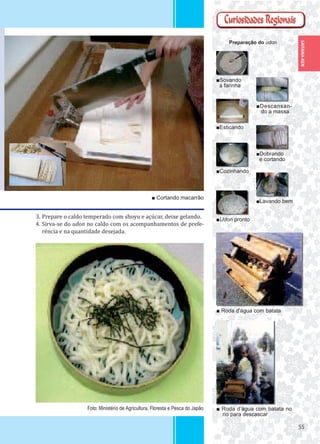 5555
SAITAMA-KEN
3. Prepare o caldo temperado com shoyu e açúcar, deixe gelando.
4. Sirva-se do udon no caldo com os acompanhamentos de prefe-
rência e na quantidade desejada.
■Sovando
a farinha
■Esticando
■Dobrando
e cortando
■Descansan-
do a massa
■Cozinhando
■Udon pronto
■Lavando bem
Preparação do udon
■ Roda d’água com batata no
rio para descascar
■ Roda d’água com batata
■ Cortando macarrão
Foto: Ministério de Agricultura, Floresta e Pesca do Japão
 