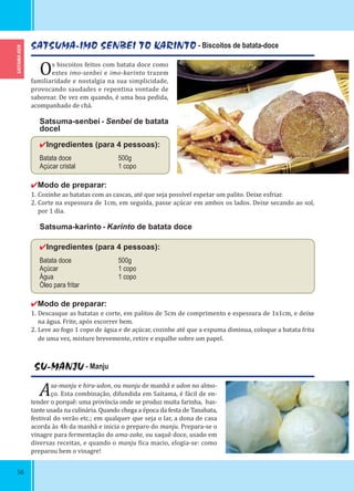 SAITAMA-KEN
56
SATSUMA-IMO SENBEI TO KARINTO - Biscoitos de batata-doce
Os biscoitos feitos com batata doce como
estes imo-senbei e imo-karinto trazem
familiaridade e nostalgia na sua simplicidade,
provocando saudades e repentina vontade de
saborear. De vez em quando, é uma boa pedida,
acompanhado de chá.
Satsuma-senbei - Senbei de batata
doceI
✔Ingredientes (para 4 pessoas):
Batata doce 500g
Açúcar cristal 1 copo
✔Modo de preparar:
1. Cozinhe as batatas com as cascas, até que seja possível espetar um palito. Deixe esfriar.
2. Corte na espessura de 1cm, em seguida, passe açúcar em ambos os lados. Deixe secando ao sol,
por 1 dia.
Satsuma-karinto - Karinto de batata doce
✔Ingredientes (para 4 pessoas):
Batata doce 500g
Açúcar 1 copo
Água 1 copo
Óleo para fritar
✔Modo de preparar:
1. Descasque as batatas e corte, em palitos de 5cm de comprimento e espessura de 1x1cm, e deixe
na água. Frite, após escorrer bem.
2. Leve ao fogo 1 copo de água e de açúcar, cozinhe até que a espuma diminua, coloque a batata frita
de uma vez, misture brevemente, retire e espalhe sobre um papel.
SU-MANJU - Manju
Asa-manju e hiru-udon, ou manju de manhã e udon no almo-
ço. Esta combinação, difundida em Saitama, é fácil de en-
tender o porquê: uma província onde se produz muita farinha, bas-
tante usada na culinária. Quando chega a época da festa de Tanabata,
festival do verão etc.; em qualquer que seja o lar, a dona de casa
acorda às 4h da manhã e inicia o preparo do manju. Prepara-se o
vinagre para fermentação do ama-zake, ou saquê doce, usado em
diversas receitas, e quando o manju ica macio, elogia-se: como
preparou bem o vinagre!
 