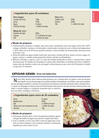 SAITAMA-KEN
5757
✔Ingredientes (para 20 unidades):
Para vinagre:
Levedo de arroz 100g
Arroz 150g
Água 6 copos
Farinha de trigo 1 colher de sopa
Massa de manju:
Farinha de trigo 500g
Açúcar 2 ½ colheres de sopa
Sal ¼ colher de sopa
✔Modo de preparar:
1. Primeiramente, prepare o vinagre: faça uma canja, cozinhando arroz com água, esfrie até a 30ºC,
coloque a farinha e misture; vá colocando e misturando o levedo de arroz e deixe em temperatura
a 30ºC. Após cerca de 30 horas, quando começar a fazer barulho de fermentação, deixe por mais
meio dia, e coe.
2. Deixe de molho em água o feijão azuki, por uma noite, cozinhe até icar macio, escorra a água, co-
loque o açúcar e cozinhe misturando bem. Esfrie e divida em 20 bolinhas.
3. Misture a farinha, o açúcar, o sal e ½ copo do vinagre produzido no item 1, amasse bem e deixe
descansar por 3h. Divida em 20 pedaços e utilize para embrulhar as bolinhas do item 2. En ileire
numa caixa de madeira, cubra com um papel e deixe descansar por cerca de 30 minutos. Cozinhe
a vapor por 15 minutos.
SATSUMA-GOHAN - Arroz com batata doce
Na Era Edo, Kon’yo Aoki cultivou pela primeira vez a batata-doce no Japão e tem até mesmo
uma lápide em sua homenagem no jardim botânico Koishikawa em Tokyo como personalida-
de que divulgou também o tomate. As províncias de Saitama e Ibaraki cultivam muito a batata-doce,
e cidade de Kawagoe é famoso pela sua distribuição. Este prato é um tipo de kate-meshi, possui um
sabor e aroma singelo e a qualquer momento que se saboreie
tem um sabor nostálgico e delicioso.
✔Ingredientes (para cerca de 30 unidades):
Arroz 3 copos
Batata doce 300g
Sal ½ colher de sopa
Shiso-no-mi em conserva no sal 1 colher de sopa
Alumen 10g
✔Modo de preparar:
1. Descasque a batata doce, corte em pequenos pedaços iguais,
coloque de molho na água com alumen e depois lave bem.
2. Lave e cozinhe o arroz com 20% a mais de água que o nor-
mal, ao ferver coloque o sal e a batata e inalize o cozimento.
Espalhe por cima o shiso-no-mi.
Para anko:
Feijão azuki 500g
Açúcar 450g
Sal ¹⁄₅ colher de sopa
 