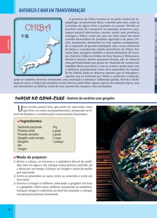 58
CHIBA-KEN
CHIBA
千葉
IWASHI NO GOMA-ZUKE - Sashimi de sardinha com gergelim
Uma receita caseira leve, que pode ser apreciada como
aperitivo ou como acompanhamento, preparada no li-
toral de Kujukuri e vendida pelos comerciantes itinerantes.
✔Ingredientes:
Sardinhas pequenas 1Kg
Pimenta verde a gosto
Pimenta vermelho a gosto
Gergelim preto torrado ½ copo
Gengibre 1 pedaço
Sal
Vinagre
✔Modo de preparar:
1. Retire a cabeça, as vísceras e a nadadeira dorsal da sardi-
nha, lave em água e sal, coloque numa peneira, polvilhe sal
e deixe por um tempo. Coloque no vinagre e deixe de molho
por uma noite.
2. Corte os pimentões ao meio, retire as sementes e corte em
tiras inas.
3. Escorra o vinagre e en ileire, colocando o gengibre em tiras
e o gergelim. Sobre estes, en ileire novamente as sardinhas.
Coloque vinagre o su iciente, ao nível do conjunto, e coloque
um peso para prensar levemente.
NATUREZAEMAREMTRANSFORMAÇÃO
A província de Chiba localiza-se na parte central do ar-
quipélago, na península Boso, rodeada pelo mar, onde as
correntes de águas frias e quentes se cruzam. Devido ao
precário meio de transporte no passado, preserva a pai-
sagem natural interiorana, mesmo sendo uma província
contígua a Tokyo, razão por que era vista como sua mera
cozinha fornecedora de produtos agrícolas e de pesca. Po-
rém, atualmente, desenvolve-se com rapidez acompanhan-
do a expansão da grande metrópole com a zona industrial
de Keiyo e considerada cidade dormitório de Tokyo. Por
outro lado, prospera também o desenvolvimento do turis-
mo. Outrora, Chiba se dividia em Awa, Kazusa e Shimousa e,
devido à mistura destes pequenos feudos, não se observa
uma particularidade que possa ser chamada de comum dos
cidadãos desta província, e isso se acentua ainda mais com
a a luência populacional como área expandida da Capital.
Se for de inir, pode-se observar aqueles que se entregam e
aqueles que se orientam por Tokyo e, conforme a situação,
pode-se também observar fortemente uma inclinação à intensa e in lamada paixão. Devido à facili-
dade de envio a Tokyo dos produtos locais frescos, pode faltar algum aspecto da culinária típica, mas
são abundantes as delícias, tanto do mar, quanto dos campos e das montanhas.
 