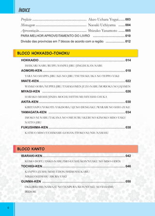 66
ÍNDICE
HOKKAIDO ……………………………………………………………………… 014
ISHIKARI-NABE/RUIPE/SANPEI-JIRU/JINGISUKAN-NABE
AOMORI-KEN…………………………………………………………………… 018
TARA NO SHAPPA-JIRU/KE-NO-JIRU/TSUTSUKE/IKA NO TEPPO-YAKI
IWATE-KEN……………………………………………………………………… 022
WANKO-SOBA/NUPPEI-JIRU/TAMAGOMEN JUZO-NABE/MORIOKA NO JAJAMEN
MIYAGI-KEN …………………………………………………………………… 026
HARAKO-MESHI/JINDA-MOCHI/HITTSUMI/HIYASHI-CHUKA
AKITA-KEN ……………………………………………………………………… 030
KIRITANPO/YOKOTE-YAKISOBA/AJI NO DENGAKU/WARABI NO SHIO-ZUKE
YAMAGATA-KEN ……………………………………………………………… 034
IMOKO-NI NABE/TAKANA NO OMUSUBI/AKEBI NO KINOKO-MISO-YAKI/
NATTO-JIRU
FUKUSHIMA-KEN ……………………………………………………………… 038
KATSUO-MISO/UCHIMAME-GOHAN/ITOKO-NI/NIE-NAMASU
IBARAKI-KEN…………………………………………………………………… 042
KOMO-DOFU/ANKO-NABE/IMO-GUSHI/KON’NYAKU NO MISO-ODEN
TOCHIGI-KEN…………………………………………………………………… 046
KANPYO-ZUSHI/MIMI-UDON/SHIMOTSUKARE/
NIKKO NIJIMASU ABURA-YAKI
GUNMA-KEN …………………………………………………………………… 050
OKKIRIKOMI/NAMAZU NO TENPURA/KON’NYAKU NO SASHIMI/
IRIDORI
BLOCO HOKKAIDO-TOHOKU
BLOCO KANTO
Prefácio …………………………………………… Akeo Uehara Yogui…… 003
Mensagem ………………………………………… Naoaki Uchiyama …… 004
Apresentação……………………………………… Shizuko Yasumoto …… 005
PARA MELHOR APROVEITAMENTO DO LIVRO ………………………… 010
Divisão das províncias em 7 blocos de acordo com a região ……………… 012
 