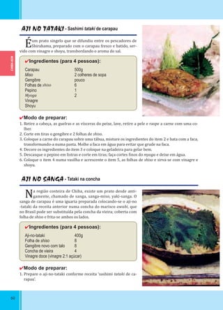 CHIBA-KEN
60
AJI NO TATAKI - Sashimi tataki de carapau
Éum prato singelo que se difundiu entre os pescadores de
Shirahama, preparado com o carapau fresco e batido, ser-
vido com vinagre e shoyu, transbordando o aroma do sal.
✔Ingredientes (para 4 pessoas):
Carapau 500g
Miso 2 colheres de sopa
Gengibre pouco
Folhas de shiso 6
Pepino 1
Myoga 2
Vinagre
Shoyu
✔Modo de preparar:
1. Retire a cabeça, as guelras e as vísceras do peixe, lave, retire a pele e raspe a carne com uma co-
lher.
2. Corte em tiras o gengibre e 2 folhas de shiso.
3. Coloque a carne do carapau sobre uma tábua, misture os ingredientes do item 2 e bata com a faca,
transformando-a numa pasta. Molhe a faca em água para evitar que grude na faca.
4. Decore os ingredientes do item 3 e coloque na geladeira para gelar bem.
5. Descasque o pepino em listras e corte em tiras; faça cortes inos do myoga e deixe em água.
6. Coloque o item 4 numa vasilha e acrescente o item 5, as folhas de shiso e sirva-se com vinagre e
shoyu.
AJI NO SANGA - Tataki na concha
Na região costeira de Chiba, existe um prato desde anti-
gamente, chamado de sanga, sanga-miso, yaki-sanga. O
sanga de carapau é uma iguaria preparada colocando-se o aji-no
-tataki da receita anterior numa concha do marisco awabi, que
no Brasil pode ser substituída pela concha da vieira; coberta com
folha de shiso e frita-se ambos os lados.
✔Ingredientes (para 4 pessoas):
Aji-no-tataki 400g
Folha de shiso 8
Gengibre novo com talo 8
Concha de vieira 4
Vinagre doce (vinagre 2:1 açúcar)
✔Modo de preparar:
1. Prepare o aji-no-tataki conforme receita ‘sashimi tataki de ca-
rapau’.
 