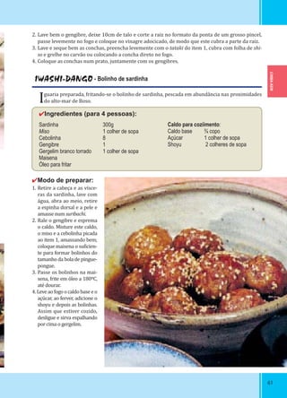 CHIBA-KEN
6161
2. Lave bem o gengibre, deixe 10cm de talo e corte a raiz no formato da ponta de um grosso pincel,
passe levemente no fogo e coloque no vinagre adocicado, de modo que este cubra a parte da raiz.
3. Lave e seque bem as conchas, preencha levemente com o tataki do item 1, cubra com folha de shi-
so e grelhe no carvão ou colocando a concha direto no fogo.
4. Coloque as conchas num prato, juntamente com os gengibres.
IWASHI-DANGO - Bolinho de sardinha
Iguaria preparada, fritando-se o bolinho de sardinha, pescada em abundância nas proximidades
do alto-mar de Boso.
✔Ingredientes (para 4 pessoas):
Sardinha 300g
Miso 1 colher de sopa
Cebolinha 8
Gengibre 1
Gergelim branco torrado 1 colher de sopa
Maisena
Óleo para fritar
✔Modo de preparar:
1. Retire a cabeça e as vísce-
ras da sardinha, lave com
água, abra ao meio, retire
a espinha dorsal e a pele e
amasse num suribachi.
2. Rale o gengibre e esprema
o caldo. Misture este caldo,
o miso e a cebolinha picada
ao item 1, amassando bem;
coloque maisena o su icien-
te para formar bolinhos do
tamanho da bola de pingue-
pongue.
3. Passe os bolinhos na mai-
sena, frite em óleo a 180ºC,
até dourar.
4. Leve ao fogo o caldo base e o
açúcar, ao ferver, adicione o
shoyu e depois as bolinhas.
Assim que estiver cozido,
desligue e sirva espalhando
por cima o gergelim.
Caldo para coziimento:
Caldo base ¾ copo
Açúcar 1 colher de sopa
Shoyu 2 colheres de sopa
 