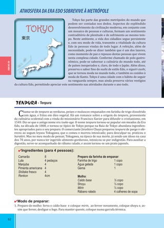 62
TOKYO-TO
TOKYO
東京
TENPURA - Tenpura
Chama-se de tenpura as verduras, peixes e moluscos empanados em farinha de trigo dissolvido
com água, e fritos em óleo vegetal. Há um romance sobre a origem do tenpura, proveniente
da culinária ocidental com a vinda do missionário Francisco Xavier para difundir o cristianismo, em
1549. Diz-se que o antigo nome era tsuke-age. O nome tenpura tornou-se popular em meados da Era
Edo, na década de 1800, e tornou-se típico de Tokyo porque na Baía de Tokyo abundava ingredien-
tes apropriados para o seu preparo. O comerciante Jiroshiro Chaya preparou tenpura de pargo e ofe-
receu ao xogum Ieyasu Tokugawa, que o comeu e morreu intoxicado; para desculpar-se, praticou o
harakiri. Mas no meu modo de pensar, Tokugawa, na época de sua morte, já sendo um idoso na casa
dos 70 anos, por nunca ter ingerido alimento gorduroso, intoxicou-se por indigestão. Para auxiliar a
digestão, serve-se acompanhado de rábano ralado, e assim tornou-se um prato japonês.
✔Ingredientes (para 4 pessoas):
Camarão 8
Lula 4 pedaços
Manjuba 4
Pimenta americana 4
Shiitake fresco 4
Renkon 4cm
Preparo da farinha de empanar:
Farinha de trigo 1 copo
Água gelada 1 copo
Gema 1
Molho:
Caldo base ½ copo
Shoyu ½ copo
Mirin ½ copo
Rábano ralado 4 colheres de sopa
✔Modo de preparar:
1. Preparo do molho: ferva o caldo base e coloque mirin, ao ferver novamente, coloque shoyu e, as-
sim que ferver, desligue o fogo. Para manter quente, coloque numa garrafa térmica.
ATMOSFERADAERAEDOSOBREVIVEÀMETRÓPOLE
Tokyo faz parte das grandes metrópoles do mundo que
podem ser contadas nos dedos. Aspectos do esplêndido
desenvolvimento da civilização moderna, em conjunto com
um mosaico de pessoas e culturas, formam um sentimento
contraditório de plenitude e de sofrimento ao mesmo tem-
po. Neste ambiente, a vida dos cidadãos segue persistente
e, com seu modo de vida, transmite a vitalidade da cultura
Edo às pessoas vindas de todo lugar. A refeição, além de
necessidade, pode-se dizer também que é um dos lazeres,
como momento de paz e repouso destas pessoas que vivem
nesta complexa cidade. Conforme chamado de polo gastro-
nômico, pode-se saborear a culinária do mundo todo, até
de países inesperados e, claro, de todo o Japão. Além disso,
preserva o sabor ino do sushi de estilo Edo, o niguiri-zushi,
que se tornou moda no mundo todo, e também os cozidos à
moda de Kanto. Tokyo é uma cidade com o hábito de seguir
na vanguarda sempre, mas ainda preserva vários vestígios
da cultura Edo, permitindo apreciar este sentimento nas atividades durante o ano todo.
 