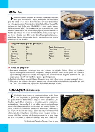 TOKYO-TO
64
ODEN - Oden
Éuma variação do dengaku. No início, o tofu era grelhado no
irori após passar miso. Depois, kon’nyaku, inhame, berin-
jela etc. foram sendo feitos da mesma maneira e se transformou
no oden, que é cozido. Nos registros Keian Taihei Ki de Tadaya Ma-
ruhashi, do inal do Período Edo (1848-54), está escrito “vamos
beber comendo oden”. Foi nessa época, que este cozido e o saquê
em lata tornaram-se um passatempo popular, difundindo-se nas
tendas de comida dos locais movimentados. Em Kansai, regiões
de Kyoto e Osaka, para diferenciar de yaki-dengaku chamam de
cozido de Kanto. A mostarda, dentre os condimentos, possui
grande poder bactericida.
✔Ingredientes (para 8 pessoas):
Tofu 400g
Inhame 8
Chikuwa 2
Kon’nyaku 2 blocos
Rábano 1
Ovo cozido 8
Konbu 30cm
Mostarda
✔ Modo de preparar:
1. Descasque o inhame e cozinhe na água para retirar a viscosidade. Corte o rábano em 8 pedaços
iguais, descasque e deixe cozido na água da lavagem do arroz. Corte o kon’nyaku em 4 pedaços
iguais e triangulares, deixe cozido. Descasque o ovo cozido. Corte em diagonal o chikuwa em 4 pe-
daços iguais e o tofu em 8 pedaços iguais e quadrangulares.
2. Reidrate o konbu na água, divida em 4 tiras,corte ao meio e faça um nó em cada uma das 8 tiras.
3. Misture os ingredientes do caldo e leve ao fogo; coloque todos os ingredientes e cozinhe por mais
de 1 hora, inicialmente em fogo forte e, após ferver, em fogo brando.
Caldo de cozimento:
Caldo base 12 copos
Mirin 1 copo
Shoyu 1 copo
Açúcar 3 copos
Sal ½ copo
MONJA-YAKI - Grelhado monja
Édi ícil saber, com clareza, o surgimento deste prato. O que
se sabe vagamente, é que surgiu do fu-no-yaki, grelhado
de gluten retirado da farinha de trigo, da época pós Era Edo, no
inal do ségulo 17, e, antes que se percebesse, etava amplamente
enraizado na vida popular. O fu-no-yaki era um biscoito colocado
como oferenda na cerimônia em memória aos mortos. Após a Era
Meiji, o monja-yaki começou a se tornar popular na cidade baixa
de Tokyo. De massa maleável, a ponto de ser possível escrever,
chamavam de moji-yaki, ou biscoito de letras, e depois tornou-se
monja-yaki. Num canto da loja de doces, preparava-se uma chapa
de ferro e deixavam as crianças fritando, a levar uma vida frugal.
Foto: Ministério de Agricultura, Floresta e Pesca do Japão
 