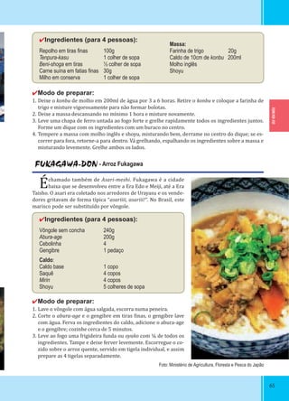 TOKYO-TO
6565
FUKAGAWA-DON - Arroz Fukagawa
Échamado também de Asari-meshi. Fukagawa é a cidade
baixa que se desenvolveu entre a Era Edo e Meiji, até a Era
Taisho. O asari era coletado nos arredores de Urayasu e os vende-
dores gritavam de forma típica “asariiii, asariii!“. No Brasil, este
marisco pode ser substituído por vôngole.
✔Ingredientes (para 4 pessoas):
Vôngole sem concha 240g
Abura-age 200g
Cebolinha 4
Gengibre 1 pedaço
Caldo:
Caldo base 1 copo
Saquê 4 copos
Mirin 4 copos
Shoyu 5 colheres de sopa
✔Modo de preparar:
1. Lave o vôngole com água salgada, escorra numa peneira.
2. Corte o abura-age e o gengibre em tiras inas, o gengibre lave
com água. Ferva os ingredientes do caldo, adicione o abura-age
e o gengibre; cozinhe cerca de 5 minutos.
3. Leve ao fogo uma frigideira funda ou oyako com ¼ de todos os
ingredientes. Tampe e deixe ferver levemente. Escorregue o co-
zido sobre o arroz quente, servido em tigela individual, e assim
prepare as 4 tigelas separadamente.
✔Ingredientes (para 4 pessoas):
Repolho em tiras ﬁnas 100g
Tenpura-kasu 1 colher de sopa
Beni-shoga em tiras ½ colher de sopa
Carne suína em fatias ﬁnas 30g
Milho em conserva 1 colher de sopa
✔Modo de preparar:
1. Deixe o konbu de molho em 200ml de água por 3 a 6 horas. Retire o konbu e coloque a farinha de
trigo e misture vigorosamente para não formar bolotas.
2. Deixe a massa descansando no mínimo 1 hora e misture novamente.
3. Leve uma chapa de ferro untada ao fogo forte e grelhe rapidamente todos os ingredientes juntos.
Forme um dique com os ingredientes com um buraco no centro.
4. Tempere a massa com molho inglês e shoyu, misturando bem, derrame no centro do dique; se es-
correr para fora, retorne-a para dentro. Vá grelhando, espalhando os ingredientes sobre a massa e
misturando levemente. Grelhe ambos os lados.
Massa:
Farinha de trigo 20g
Caldo de 10cm de konbu 200ml
Molho inglês
Shoyu
Foto: Ministério de Agricultura, Floresta e Pesca do Japão
 