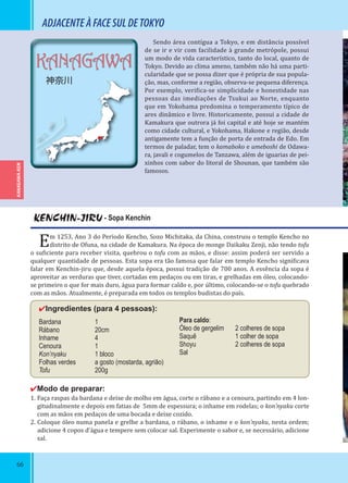 66
KANAGAWA
神奈川
KENCHIN-JIRU - Sopa Kenchin
Em 1253, Ano 3 do Período Kencho, Sozo Michitaka, da China, construiu o templo Kencho no
distrito de Ofuna, na cidade de Kamakura. Na época do monge Daikaku Zenji, não tendo tofu
o su iciente para receber visita, quebrou o tofu com as mãos, e disse: assim poderá ser servido a
qualquer quantidade de pessoas. Esta sopa era tão famosa que falar em templo Kencho signi icava
falar em Kenchin-jiru que, desde aquela época, possui tradição de 700 anos. A essência da sopa é
aproveitar as verduras que tiver, cortadas em pedaços ou em tiras, e grelhadas em óleo, colocando-
se primeiro o que for mais duro, água para formar caldo e, por último, colocando-se o tofu quebrado
com as mãos. Atualmente, é preparada em todos os templos budistas do país.
✔Ingredientes (para 4 pessoas):
Bardana 1
Rábano 20cm
Inhame 4
Cenoura 1
Kon’nyaku 1 bloco
Folhas verdes a gosto (mostarda, agrião)
Tofu 200g
✔Modo de preparar:
1. Faça raspas da bardana e deixe de molho em água, corte o rábano e a cenoura, partindo em 4 lon-
gitudinalmente e depois em fatias de 5mm de espessura; o inhame em rodelas; o kon’nyaku corte
com as mãos em pedaços de uma bocada e deixe cozido.
2. Coloque óleo numa panela e grelhe a bardana, o rábano, o inhame e o kon’nyaku, nesta ordem;
adicione 4 copos d’água e tempere sem colocar sal. Experimente o sabor e, se necessário, adicione
sal.
ADJACENTEÀFACESULDETOKYO
Sendo área contígua a Tokyo, e em distância possível
de se ir e vir com facilidade à grande metrópole, possui
um modo de vida característico, tanto do local, quanto de
Tokyo. Devido ao clima ameno, também não há uma parti-
cularidade que se possa dizer que é própria de sua popula-
ção, mas, conforme a região, observa-se pequena diferença.
Por exemplo, veri ica-se simplicidade e honestidade nas
pessoas das imediações de Tsukui ao Norte, enquanto
que em Yokohama predomina o temperamento típico de
ares dinâmico e livre. Historicamente, possui a cidade de
Kamakura que outrora já foi capital e até hoje se mantém
como cidade cultural, e Yokohama, Hakone e região, desde
antigamente tem a função de porta de entrada de Edo. Em
termos de paladar, tem o kamaboko e umeboshi de Odawa-
ra, javali e cogumelos de Tanzawa, além de iguarias de pei-
xinhos com sabor do litoral de Shounan, que também são
famosos.
Para caldo:
Óleo de gergelim 2 colheres de sopa
Saquê 1 colher de sopa
Shoyu 2 colheres de sopa
Sal
KANAGAWA-KEN
 