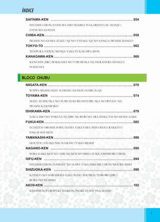 77
ÍNDICE
SAITAMA-KEN ………………………………………………………………… 054
HIYASHI-UDON/SATSUMA-IMO SENBEI TO KARINTO/SU-MANJU/
SATSUMA-GOHAN
CHIBA-KEN……………………………………………………………………… 058
IWASHI NO GOMA-ZUKE/AJI NO TATAKI/AJI NO SANGA/IWASHI-DANGO
TOKYO-TO ……………………………………………………………………… 062
TENPURA/ODEN/MONJA-YAKI/FUKAGAWA-DON
KANAGAWA-KEN ……………………………………………………………… 066
KENCHIN-JIRU/RAKKASEI NO YAWARAKA-NI/HERAHERA DANGO/
FUKIZAYA
BLOCO CHUBU
NIIGATA-KEN …………………………………………………………………… 070
WAPPA-MESHI/HIZU NAMASU/GONZO-NABE/GAJI
TOYAMA-KEN ………………………………………………………………… 074
MASU-ZUSHI/IKA NO SUMI-ZUKURI/HOTARU-IKA NO RYUGU-NI/
IWASHI-KAMABOKO
ISHIKAWA-KEN ………………………………………………………………… 078
NAGA-IMO NO TOKUSA-NI/JIBU-NI/BURI NO ARA-DAKI/TAI NO HONE-ZAKE
FUKUI-KEN……………………………………………………………………… 082
ECHIZEN OROSHI-SOBA/HAMA-YAKI SABA/SHIO-BANA RAKKYO/
ENGAI-SOUMEN
YAMANASHI-KEN ……………………………………………………………… 086
HOUTOU/OYAKI/NIE-NAMASU/YAKO-MESHI
NAGANO-KEN ………………………………………………………………… 090
SOBA-GAKI/KOI NO AME-NI/KOI NO MISO-ZUKE/OSHIBORI-UDON
GIFU-KEN ……………………………………………………………………… 094
HIYASHI-UDON/NAMAZU NO KABA-YAKI/NIKOMI-UDON/HOUBA-MISO
SHIZUOKA-KEN ……………………………………………………………… 098
KATSUO NO HARAMOGI-YAKI/NASU-SOUMEN/TORORO-JIRU/
BORA NO NI-MISO
AICHI-KEN ……………………………………………………………………… 102
KISHIMEN/FUROFUKI-DAIKON/INARI-ZUSHI/INA-MANJU
 
