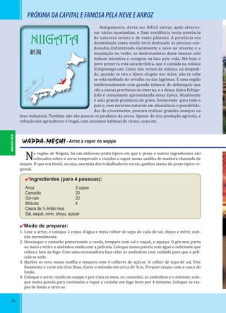 70
NIIGATA
新潟
PRÓXIMADACAPITALEFAMOSAPELANEVEEARROZ
WAPPA-MESHI - Arroz a vapor no wappa
Na região de Niigata, há um delicioso prato típico em que o peixe e outros ingredientes são
colocados sobre o arroz temperado e cozidos a vapor numa vasilha de madeira chamada de
wappa. O que era bentô, ou seja, marmita dos trabalhadores rurais, ganhou status de prato típico re-
gional.
✔Ingredientes (para 4 pessoas):
Arroz 2 copos
Camarão 20
Gin-nan 20
Mitsuba 4
Casca de ½ limão rosa
Sal, saquê, mirin, shoyu, açúcar
✔Modo de preparar:
1. Lave o arroz, e coloque 2 copos d’água e meia colher de sopa de cada de sal, shoyu e mirin; cozi-
nhe normalmente.
2. Descasque o camarão preservando a cauda, tempere com sal e saquê, e aqueça. O gin-nan, parta
ao meio e retire a amêndoa ainda com a película. Coloque numa panela com água o su iciente que
cubra e leve ao fogo. Com uma escumadeira faça rolar as amêndoas com cuidado para que a pelí-
cula se solte.
3. Quebre os ovos numa vasilha e tempere com 4 colheres de açúcar, ¼ colher de sopa de sal, frite
inamente e corte em tiras inas. Corte o mitsuba em cerca de 3cm. Prepare raspas com a casca do
limão.
4. Coloque o arroz cozido no wappa e por cima os ovos, os camarões, as amêndoas e o mitsuba; colo-
que numa panela para cozimento a vapor e cozinhe em fogo forte por 4 minutos. Coloque as ras-
pas de limão e sirva-se.
Antigamente, devia ser di ícil entrar, após atraves-
sar várias montanhas, e ixar residência nesta província
de natureza severa e de vasto pântano. A província era
desdenhada como sendo local destinado às pessoas con-
denadas.Enfrentando duramente a neve no inverno e a
inundação no verão, os desbravadores deste imenso solo
tinham iniciativa e coragem na luta pela vida. Até hoje o
povo preserva esta característica, que é cantada na música
Echigomago-uta. Como nos versos da música, na despedi-
da, quando se tira o típico chapéu nas mãos, não se sabe
se está molhado do orvalho ou das lagrimas. É uma região
tradicionalmente com grande número de dekaseguis que
vão a outras províncias no inverno, e a dança típica Echigo-
jishi é comumente apresentanda nesta época. Atualmente
é uma grande produtora de grãos, fornecendo para todo o
país e, com recursos naturais em abundância e possibilida-
des de crescimento, procura realizar grandes avanços na
área industrial. Também não são poucos os produtos da pesca. Apesar de rica produção agrícola, a
refeição dos agricultores é frugal, com consumo habitual de risoto, canja etc.
NIIGATA-KEN
 