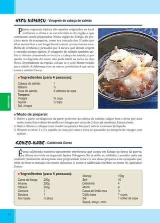 NIIGATA-KEN
72
HIZU NAMASU - Vinagrete de cabeça de salmão
Pratos regionais típicos são aqueles originados no local
conforme o clima e as características da região e que
continuam sendo preparados. Nesta região de Echigo, de pre-
cário meio de transporte, como era cercada dos 3 lados por
altas montanhas e um longo litoral a oeste, armazenavam a co-
lheita de verduras e pescados por 4 meses, que deram origem
a variados pratos típicos. O vinagrete de salmão também uti-
liza o rábano conservado na terra e a cabeça do salmão, e por
ajudar na digestão do zouni, não pode faltar na mesa no Ano
Novo. Dependendo da região, coloca-se o uchi-mame cozido
para colorir. A diferença com as outras províncias é que estas
usam o salmão fresco.
✔Ingredientes (para 4 pessoas):
Cabeça de salmão 1
Rábano ½
Ovas de salmão 4 colheres de sopa
Tempero:
Vinagre ⅔ copo
Açúcar ½ copo
Sal, vinagre
✔Modo de preparar:
1. Retire a parte cartilaginosa da parte posterior da cabeça do salmão, salgue bem e deixe por uma
noite; corte ino e deixe de molho no vinagre por cerca de 2 dias até amolecer. Escorra bem.
2. Rale o rábano e coloque num coador ou peneira ina para retirar o excesso de líquido.
3. Misture os itens 1 e 2 e espalhe as ovas por cima e sirva-se passando no tempero de vinagre com
açúcar.
GONZO-NABE - Caldeirada Gonzo
Éuma caldeirada nutritiva tipicamente interiorana que surgiu em Echigo na época da guerra,
a última ocorrida no xogunato Ieyasu Tokugawa. Na ocasião, os soldados, cansados após um
combate, inalmente alcançaram uma propriedade rural e o seu dono preparou este ensopado que,
além de tirar o cansaço, era muito delicioso. E assim a caldeirada recebeu oo nome do agricultor
Gonzo.
✔Ingredientes (para 4 pessoas):
Carne de frango 200g
Inhame 250g
Rábano 200g
Cenoura 1
Bardana 1
Kon’nyaku ½ bloco
Shimeji 150g
Seri 10
Cebolinha 4
Mochi 4
Casca de limão rosa ½
Caldo base 7 copos
Sal 1 colher de sopa
Saquê, shoyu, mirin
 