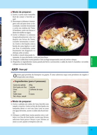 NIIGATA-KEN
7373
✔Modo de preparar:
1. Corte a carne num tamanho
fácil de comer e borrife sa-
quê.
2. Descasque o inhame e massa-
geie com sal para tirar a vis-
cosidade, cozinhe levemente
e corte em rodelas de 7mm.
A bardana, corte em lascas e
deixe de molho na água.
3. Corte o rábano e a cenoura
longitudinalmente em 4 e
depois em fatias de 5mm,
cozinhe levemente e reser-
ve. Corte o kon’nyaku com a
borda de uma tigela e o seri
em 3cm. A cebolinha, corte
inamente em diagonal e o
shimeji, solte os talos.
4. Grelhe o mochi dourando le-
vemente. A casca do limão, corte em tiras inas.
5. Coloque o caldo base numa panela e leve ao fogo temperando com sal, mirin e shoyu.
6. Disponha os ingredientes numa panela de ferro e acrescente o caldo do item 5. Cozinhe e só então
coloque as tiras de limão.
GAJI - Sopa gaji
Onome gaji provém do kawajiru ou gajiru. É uma saborosa sopa com produtos da região e
temperada com shoyu.
✔Ingredientes (para 4 pessoas):
Carne de salmão 200g
Kon’nyaku em ﬁos 1 pacote
Ovas 2 colheres de sopa
Seri 2
Caldo base 5 copos
Sal, shoyu, saquê
✔Modo de preparar:
1. Corte o salmão em cubos de 3cm, borrife com
saquê e reserve. Corte os ios de kon’nyaku em
tamanho ideal e o seri em 3cm. Lave as ovas
em água fervente, assim o caldo não icará tur-
vo.
2. Coloque o caldo base numa panela com o sal-
mão e os ios de kon’nyaku; assim que ferver,
adicione bem pouco shoyu e por último as
ovas e o seri, ajuste o tempero com sal.
 